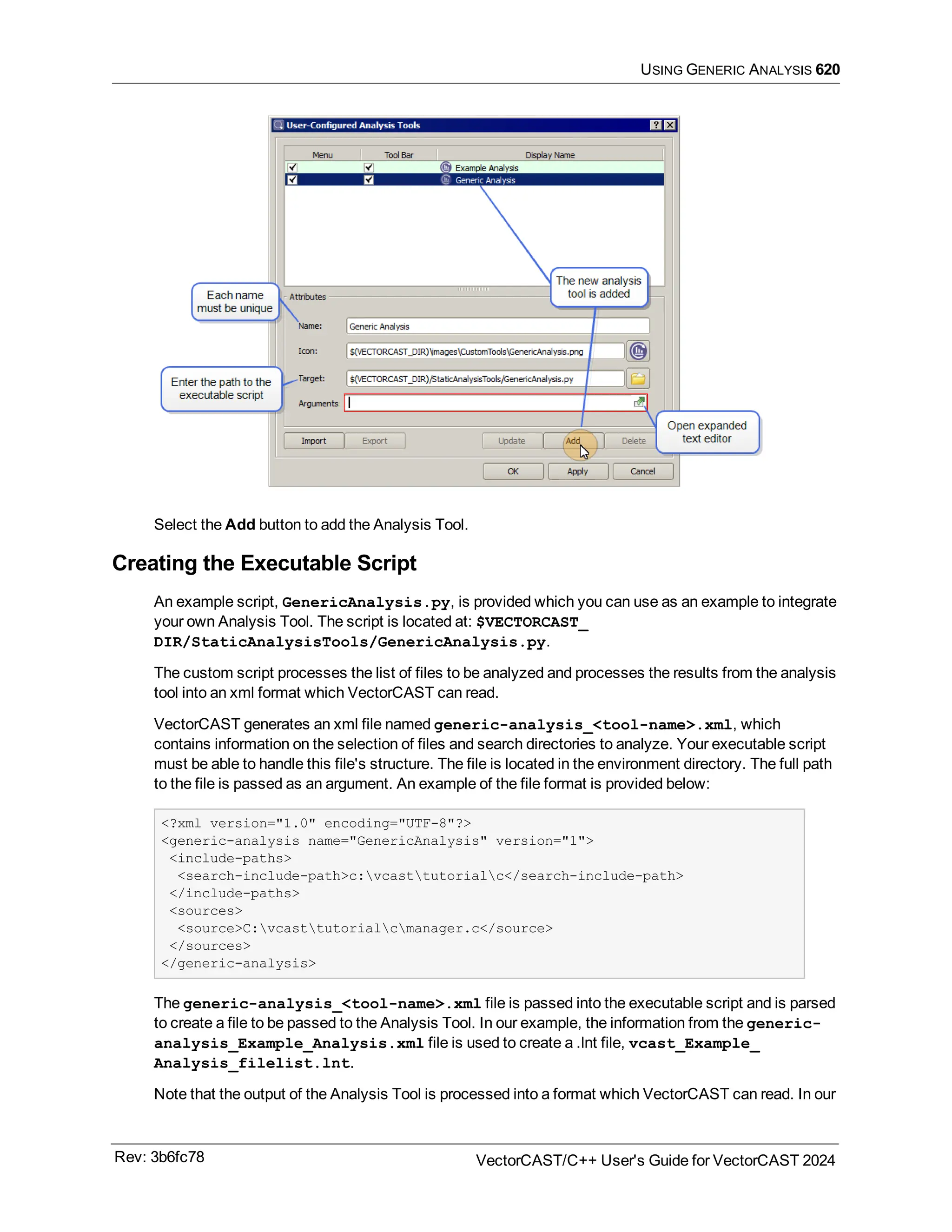 USING GENERIC ANALYSIS 620
Select the Add button to add the Analysis Tool.
Creating the Executable Script
An example script, GenericAnalysis.py, is provided which you can use as an example to integrate
your own Analysis Tool. The script is located at: $VECTORCAST_
DIR/StaticAnalysisTools/GenericAnalysis.py.
The custom script processes the list of files to be analyzed and processes the results from the analysis
tool into an xml format which VectorCAST can read.
VectorCAST generates an xml file named generic-analysis_<tool-name>.xml, which
contains information on the selection of files and search directories to analyze. Your executable script
must be able to handle this file's structure. The file is located in the environment directory. The full path
to the file is passed as an argument. An example of the file format is provided below:
<?xml version="1.0" encoding="UTF-8"?>
<generic-analysis name="GenericAnalysis" version="1">
<include-paths>
<search-include-path>c:vcasttutorialc</search-include-path>
</include-paths>
<sources>
<source>C:vcasttutorialcmanager.c</source>
</sources>
</generic-analysis>
The generic-analysis_<tool-name>.xml file is passed into the executable script and is parsed
to create a file to be passed to the Analysis Tool. In our example, the information from the generic-
analysis_Example_Analysis.xml file is used to create a .lnt file, vcast_Example_
Analysis_filelist.lnt.
Note that the output of the Analysis Tool is processed into a format which VectorCAST can read. In our
Rev: 3b6fc78 VectorCAST/C++ User's Guide for VectorCAST 2024
 