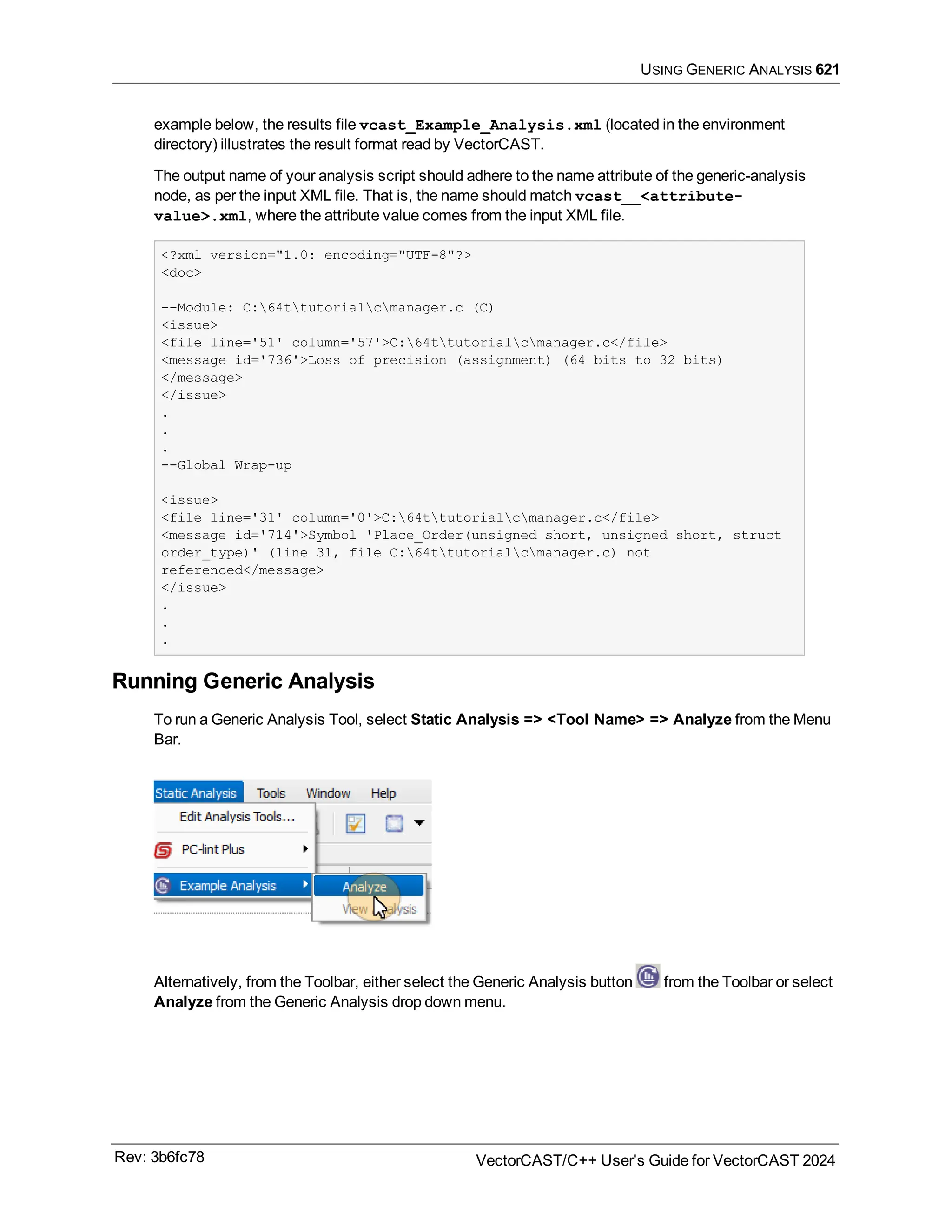 USING GENERIC ANALYSIS 621
example below, the results file vcast_Example_Analysis.xml (located in the environment
directory) illustrates the result format read by VectorCAST.
The output name of your analysis script should adhere to the name attribute of the generic-analysis
node, as per the input XML file. That is, the name should match vcast__<attribute-
value>.xml, where the attribute value comes from the input XML file.
<?xml version="1.0: encoding="UTF-8"?>
<doc>
--Module: C:64ttutorialcmanager.c (C)
<issue>
<file line='51' column='57'>C:64ttutorialcmanager.c</file>
<message id='736'>Loss of precision (assignment) (64 bits to 32 bits)
</message>
</issue>
.
.
.
--Global Wrap-up
<issue>
<file line='31' column='0'>C:64ttutorialcmanager.c</file>
<message id='714'>Symbol 'Place_Order(unsigned short, unsigned short, struct
order_type)' (line 31, file C:64ttutorialcmanager.c) not
referenced</message>
</issue>
.
.
.
Running Generic Analysis
To run a Generic Analysis Tool, select Static Analysis => <Tool Name> => Analyze from the Menu
Bar.
Alternatively, from the Toolbar, either select the Generic Analysis button from the Toolbar or select
Analyze from the Generic Analysis drop down menu.
Rev: 3b6fc78 VectorCAST/C++ User's Guide for VectorCAST 2024
 
