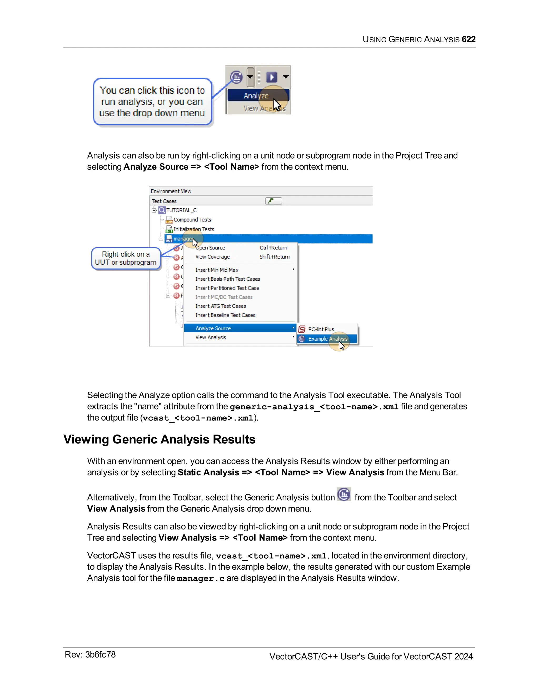USING GENERIC ANALYSIS 622
Analysis can also be run by right-clicking on a unit node or subprogram node in the Project Tree and
selecting Analyze Source => <Tool Name> from the context menu.
Selecting the Analyze option calls the command to the Analysis Tool executable. The Analysis Tool
extracts the "name" attribute from the generic-analysis_<tool-name>.xml file and generates
the output file (vcast_<tool-name>.xml).
Viewing Generic Analysis Results
With an environment open, you can access the Analysis Results window by either performing an
analysis or by selecting Static Analysis => <Tool Name> => View Analysis from the Menu Bar.
Alternatively, from the Toolbar, select the Generic Analysis button from the Toolbar and select
View Analysis from the Generic Analysis drop down menu.
Analysis Results can also be viewed by right-clicking on a unit node or subprogram node in the Project
Tree and selecting View Analysis => <Tool Name> from the context menu.
VectorCAST uses the results file, vcast_<tool-name>.xml, located in the environment directory,
to display the Analysis Results. In the example below, the results generated with our custom Example
Analysis tool for the file manager.c are displayed in the Analysis Results window.
Rev: 3b6fc78 VectorCAST/C++ User's Guide for VectorCAST 2024
 