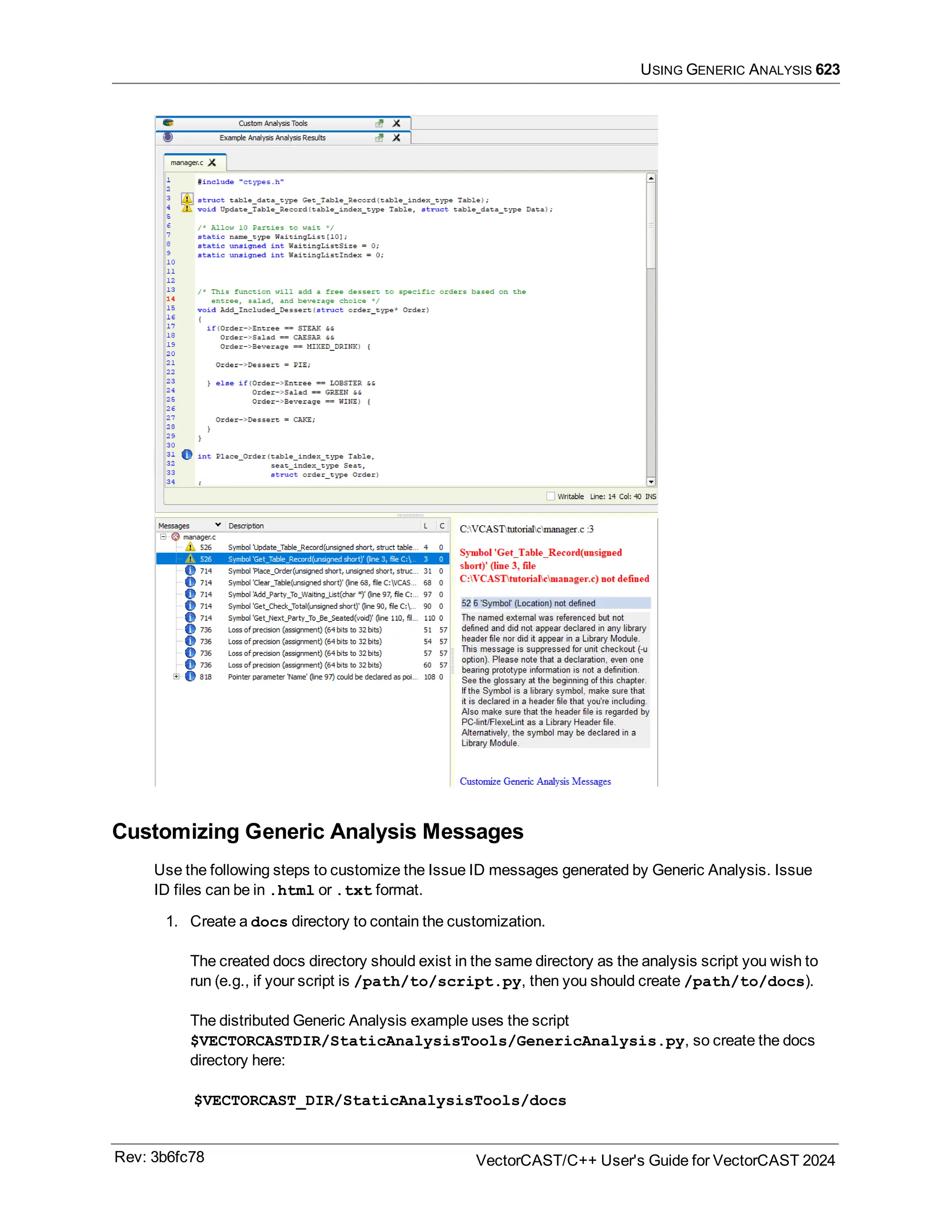 USING GENERIC ANALYSIS 623
Customizing Generic Analysis Messages
Use the following steps to customize the Issue ID messages generated by Generic Analysis. Issue
ID files can be in .html or .txt format.
1. Create a docs directory to contain the customization.
The created docs directory should exist in the same directory as the analysis script you wish to
run (e.g., if your script is /path/to/script.py, then you should create /path/to/docs).
The distributed Generic Analysis example uses the script
$VECTORCASTDIR/StaticAnalysisTools/GenericAnalysis.py, so create the docs
directory here:
$VECTORCAST_DIR/StaticAnalysisTools/docs
Rev: 3b6fc78 VectorCAST/C++ User's Guide for VectorCAST 2024
 