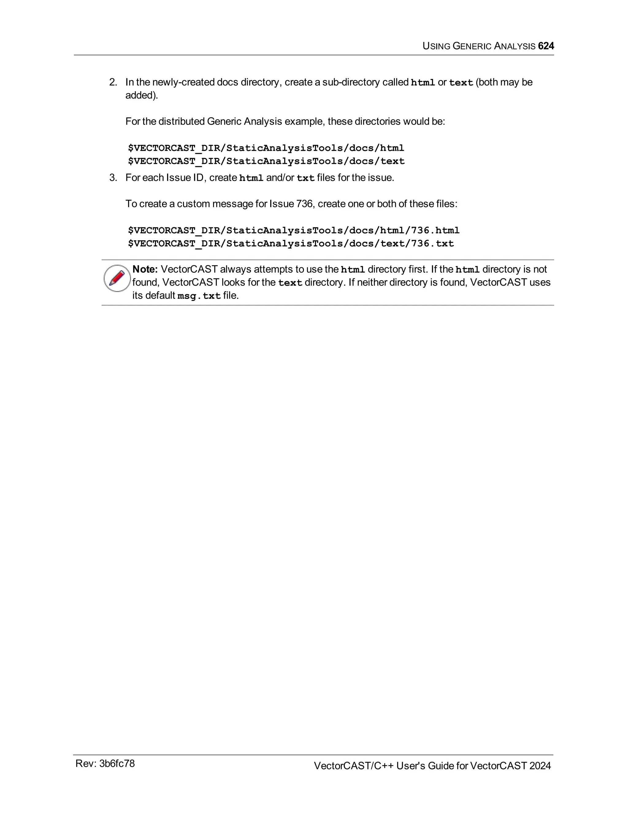 USING GENERIC ANALYSIS 624
2. In the newly-created docs directory, create a sub-directory called html or text (both may be
added).
For the distributed Generic Analysis example, these directories would be:
$VECTORCAST_DIR/StaticAnalysisTools/docs/html
$VECTORCAST_DIR/StaticAnalysisTools/docs/text
3. For each Issue ID, create html and/or txt files for the issue.
To create a custom message for Issue 736, create one or both of these files:
$VECTORCAST_DIR/StaticAnalysisTools/docs/html/736.html
$VECTORCAST_DIR/StaticAnalysisTools/docs/text/736.txt
Note: VectorCAST always attempts to use the html directory first. If the html directory is not
found, VectorCAST looks for the text directory. If neither directory is found, VectorCAST uses
its default msg.txt file.
Rev: 3b6fc78 VectorCAST/C++ User's Guide for VectorCAST 2024
 