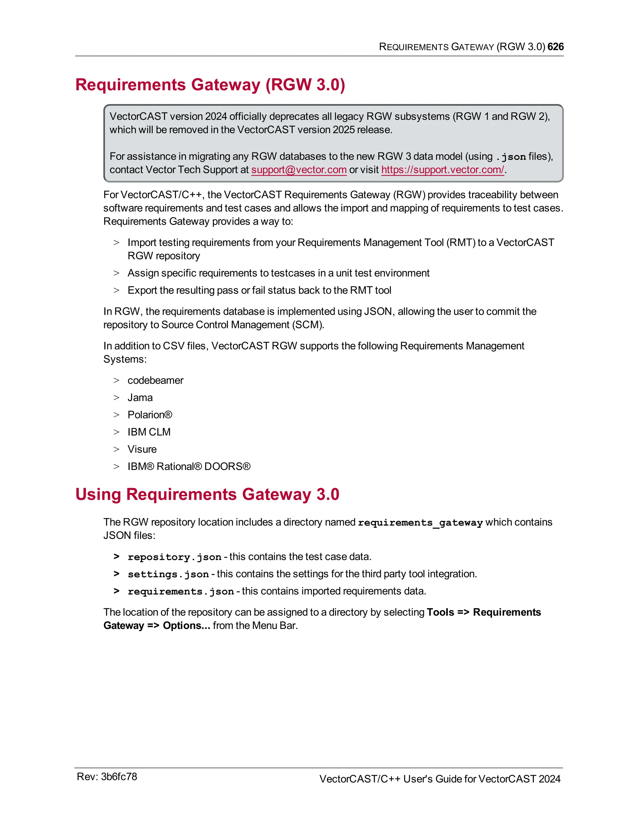 REQUIREMENTS GATEWAY (RGW 3.0) 626
Requirements Gateway (RGW 3.0)
VectorCAST version 2024 officially deprecates all legacy RGW subsystems (RGW 1 and RGW 2),
which will be removed in the VectorCAST version 2025 release.
For assistance in migrating any RGW databases to the new RGW 3 data model (using .json files),
contact Vector Tech Support at support@vector.com or visit https://support.vector.com/.
For VectorCAST/C++, the VectorCAST Requirements Gateway (RGW) provides traceability between
software requirements and test cases and allows the import and mapping of requirements to test cases.
Requirements Gateway provides a way to:
> Import testing requirements from your Requirements Management Tool (RMT) to a VectorCAST
RGW repository
> Assign specific requirements to testcases in a unit test environment
> Export the resulting pass or fail status back to the RMT tool
In RGW, the requirements database is implemented using JSON, allowing the user to commit the
repository to Source Control Management (SCM).
In addition to CSV files, VectorCAST RGW supports the following Requirements Management
Systems:
> codebeamer
> Jama
> Polarion®
> IBM CLM
> Visure
> IBM® Rational® DOORS®
Using Requirements Gateway 3.0
The RGW repository location includes a directory named requirements_gateway which contains
JSON files:
> repository.json - this contains the test case data.
> settings.json - this contains the settings for the third party tool integration.
> requirements.json - this contains imported requirements data.
The location of the repository can be assigned to a directory by selecting Tools => Requirements
Gateway => Options... from the Menu Bar.
Rev: 3b6fc78 VectorCAST/C++ User's Guide for VectorCAST 2024
 