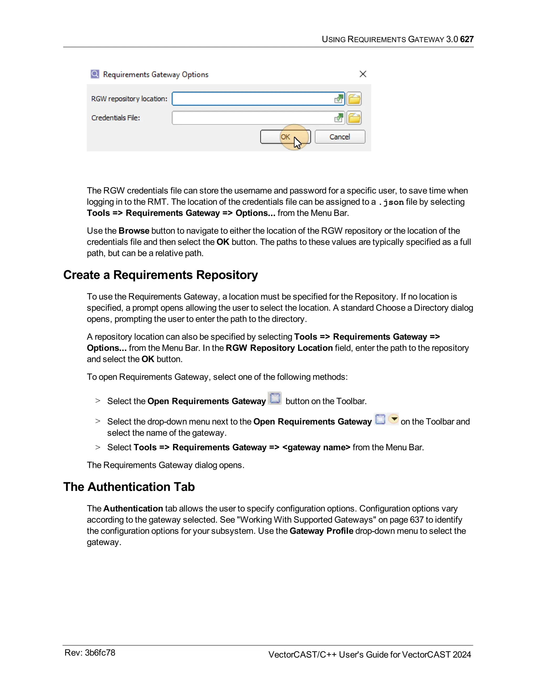 USING REQUIREMENTS GATEWAY 3.0 627
The RGW credentials file can store the username and password for a specific user, to save time when
logging in to the RMT. The location of the credentials file can be assigned to a .json file by selecting
Tools => Requirements Gateway => Options... from the Menu Bar.
Use the Browse button to navigate to either the location of the RGW repository or the location of the
credentials file and then select the OK button. The paths to these values are typically specified as a full
path, but can be a relative path.
Create a Requirements Repository
To use the Requirements Gateway, a location must be specified for the Repository. If no location is
specified, a prompt opens allowing the user to select the location. A standard Choose a Directory dialog
opens, prompting the user to enter the path to the directory.
A repository location can also be specified by selecting Tools => Requirements Gateway =>
Options... from the Menu Bar. In the RGW Repository Location field, enter the path to the repository
and select the OK button.
To open Requirements Gateway, select one of the following methods:
> Select the Open Requirements Gateway button on the Toolbar.
> Select the drop-down menu next to the Open Requirements Gateway on the Toolbar and
select the name of the gateway.
> Select Tools => Requirements Gateway => <gateway name> from the Menu Bar.
The Requirements Gateway dialog opens.
The Authentication Tab
The Authentication tab allows the user to specify configuration options. Configuration options vary
according to the gateway selected. See "Working With Supported Gateways" on page 637 to identify
the configuration options for your subsystem. Use the Gateway Profile drop-down menu to select the
gateway.
Rev: 3b6fc78 VectorCAST/C++ User's Guide for VectorCAST 2024
 