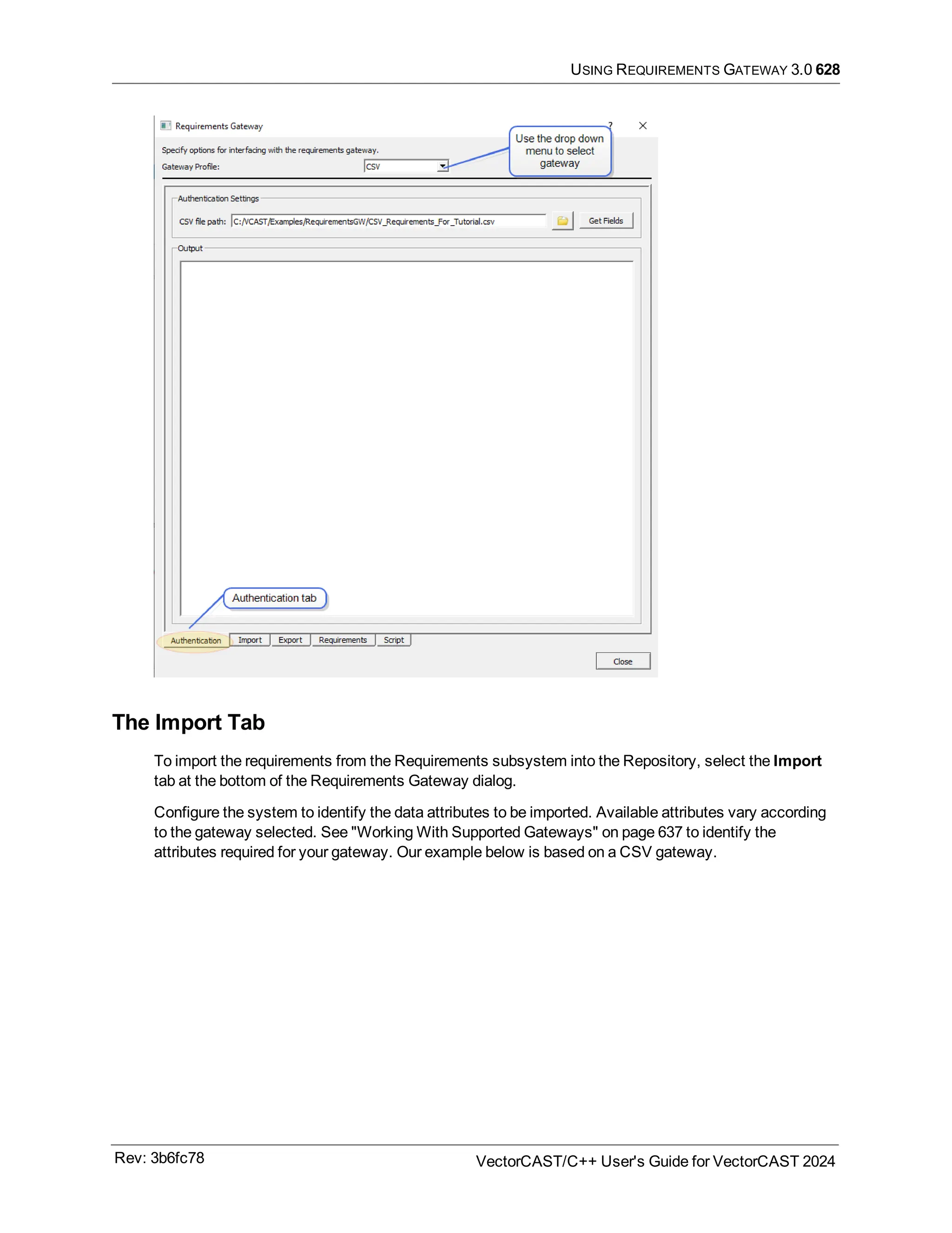USING REQUIREMENTS GATEWAY 3.0 628
The Import Tab
To import the requirements from the Requirements subsystem into the Repository, select the Import
tab at the bottom of the Requirements Gateway dialog.
Configure the system to identify the data attributes to be imported. Available attributes vary according
to the gateway selected. See "Working With Supported Gateways" on page 637 to identify the
attributes required for your gateway. Our example below is based on a CSV gateway.
Rev: 3b6fc78 VectorCAST/C++ User's Guide for VectorCAST 2024
 