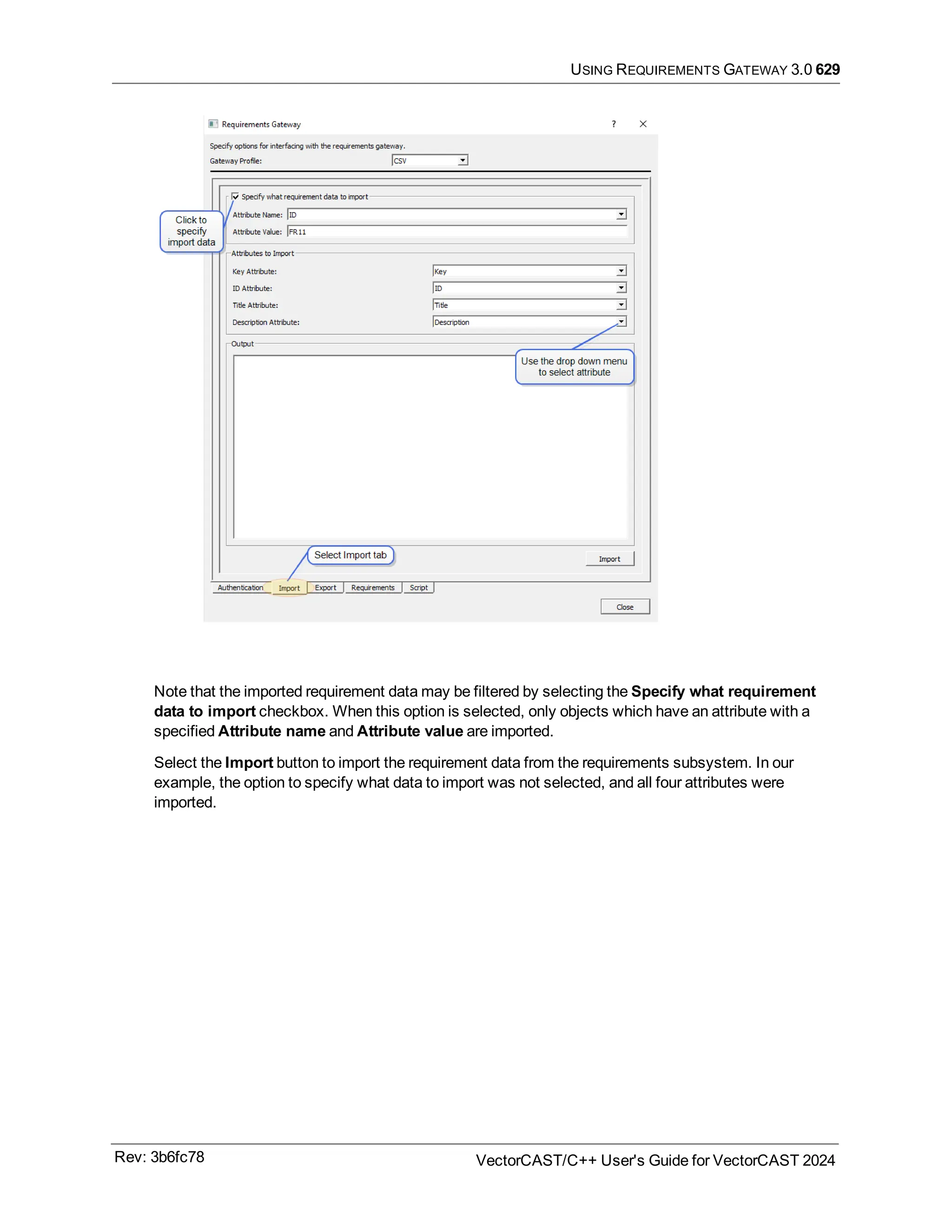 USING REQUIREMENTS GATEWAY 3.0 629
Note that the imported requirement data may be filtered by selecting the Specify what requirement
data to import checkbox. When this option is selected, only objects which have an attribute with a
specified Attribute name and Attribute value are imported.
Select the Import button to import the requirement data from the requirements subsystem. In our
example, the option to specify what data to import was not selected, and all four attributes were
imported.
Rev: 3b6fc78 VectorCAST/C++ User's Guide for VectorCAST 2024
 
