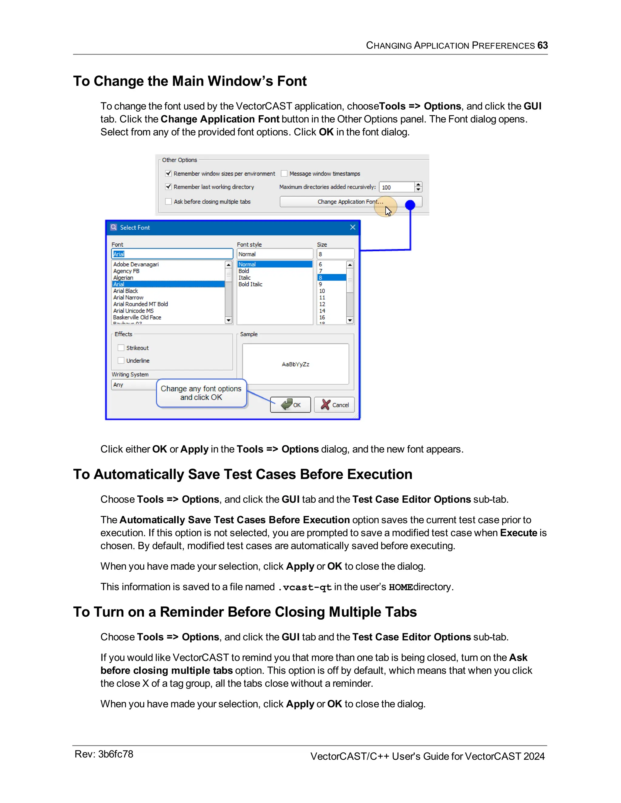 CHANGING APPLICATION PREFERENCES 63
To Change the Main Window’s Font
To change the font used by the VectorCAST application, chooseTools => Options, and click the GUI
tab. Click the Change Application Font button in the Other Options panel. The Font dialog opens.
Select from any of the provided font options. Click OK in the font dialog.
Click either OK or Apply in the Tools => Options dialog, and the new font appears.
To Automatically Save Test Cases Before Execution
Choose Tools => Options, and click the GUI tab and the Test Case Editor Options sub-tab.
The Automatically Save Test Cases Before Execution option saves the current test case prior to
execution. If this option is not selected, you are prompted to save a modified test case when Execute is
chosen. By default, modified test cases are automatically saved before executing.
When you have made your selection, click Apply or OK to close the dialog.
This information is saved to a file named .vcast-qt in the user’s HOMEdirectory.
To Turn on a Reminder Before Closing Multiple Tabs
Choose Tools => Options, and click the GUI tab and the Test Case Editor Options sub-tab.
If you would like VectorCAST to remind you that more than one tab is being closed, turn on the Ask
before closing multiple tabs option. This option is off by default, which means that when you click
the close X of a tag group, all the tabs close without a reminder.
When you have made your selection, click Apply or OK to close the dialog.
Rev: 3b6fc78 VectorCAST/C++ User's Guide for VectorCAST 2024
 