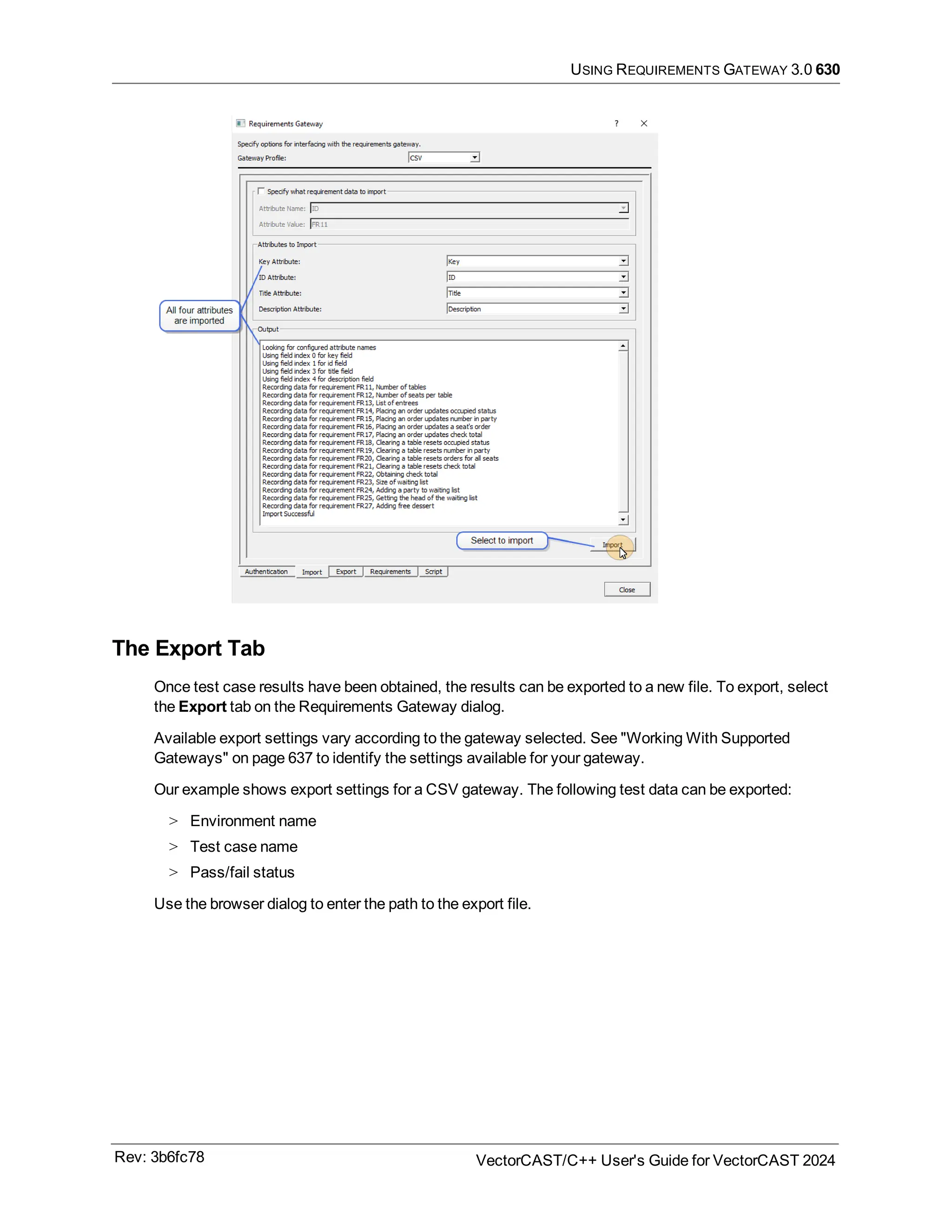 USING REQUIREMENTS GATEWAY 3.0 630
The Export Tab
Once test case results have been obtained, the results can be exported to a new file. To export, select
the Export tab on the Requirements Gateway dialog.
Available export settings vary according to the gateway selected. See "Working With Supported
Gateways" on page 637 to identify the settings available for your gateway.
Our example shows export settings for a CSV gateway. The following test data can be exported:
> Environment name
> Test case name
> Pass/fail status
Use the browser dialog to enter the path to the export file.
Rev: 3b6fc78 VectorCAST/C++ User's Guide for VectorCAST 2024
 