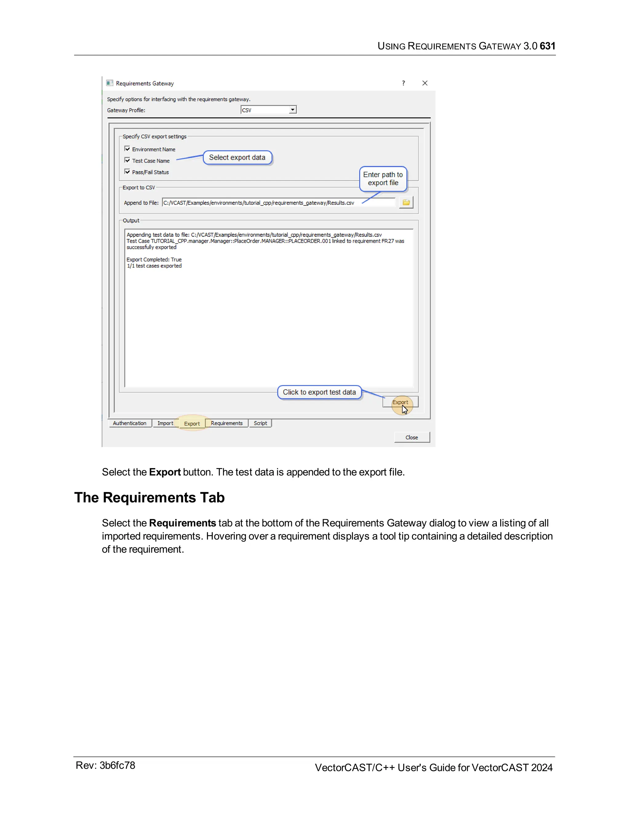 USING REQUIREMENTS GATEWAY 3.0 631
Select the Export button. The test data is appended to the export file.
The Requirements Tab
Select the Requirements tab at the bottom of the Requirements Gateway dialog to view a listing of all
imported requirements. Hovering over a requirement displays a tool tip containing a detailed description
of the requirement.
Rev: 3b6fc78 VectorCAST/C++ User's Guide for VectorCAST 2024
 