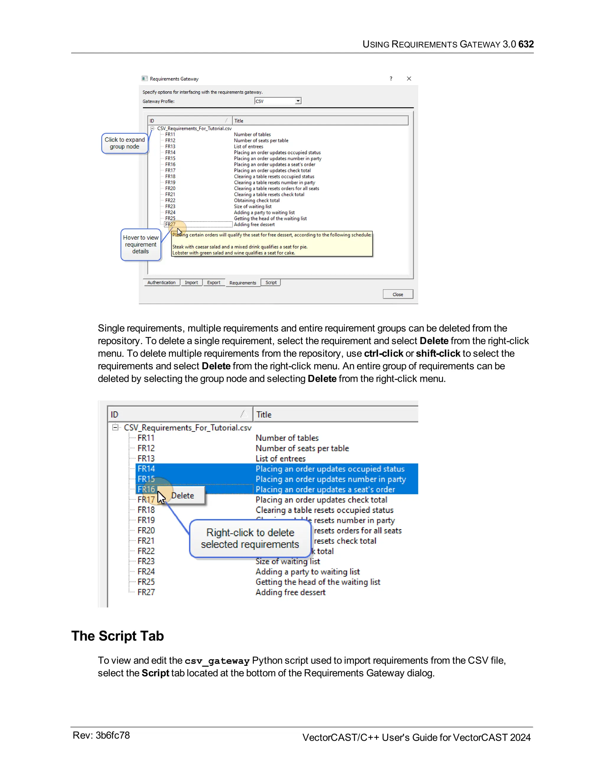 USING REQUIREMENTS GATEWAY 3.0 632
Single requirements, multiple requirements and entire requirement groups can be deleted from the
repository. To delete a single requirement, select the requirement and select Delete from the right-click
menu. To delete multiple requirements from the repository, use ctrl-click or shift-click to select the
requirements and select Delete from the right-click menu. An entire group of requirements can be
deleted by selecting the group node and selecting Delete from the right-click menu.
The Script Tab
To view and edit the csv_gateway Python script used to import requirements from the CSV file,
select the Script tab located at the bottom of the Requirements Gateway dialog.
Rev: 3b6fc78 VectorCAST/C++ User's Guide for VectorCAST 2024
 