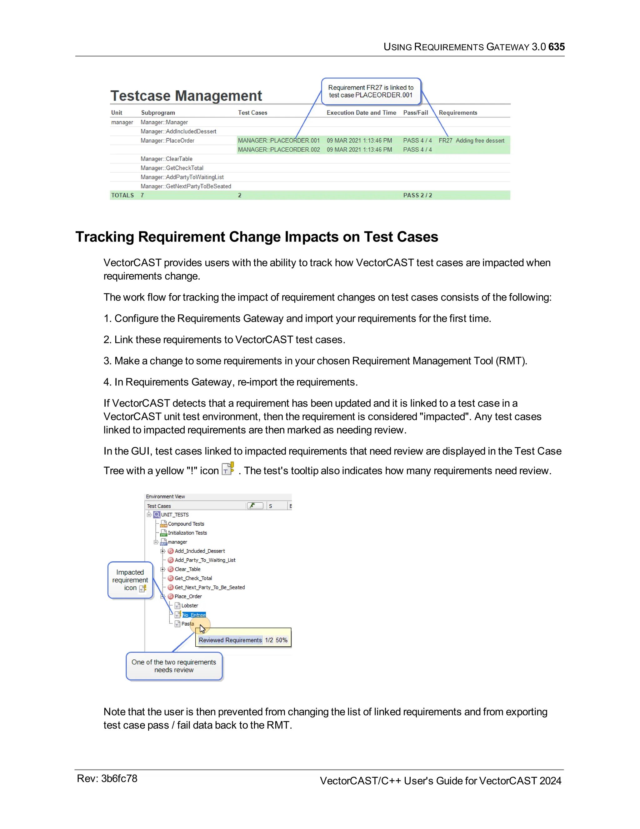 USING REQUIREMENTS GATEWAY 3.0 635
Tracking Requirement Change Impacts on Test Cases
VectorCAST provides users with the ability to track how VectorCAST test cases are impacted when
requirements change.
The work flow for tracking the impact of requirement changes on test cases consists of the following:
1. Configure the Requirements Gateway and import your requirements for the first time.
2. Link these requirements to VectorCAST test cases.
3. Make a change to some requirements in your chosen Requirement Management Tool (RMT).
4. In Requirements Gateway, re-import the requirements.
If VectorCAST detects that a requirement has been updated and it is linked to a test case in a
VectorCAST unit test environment, then the requirement is considered "impacted". Any test cases
linked to impacted requirements are then marked as needing review.
In the GUI, test cases linked to impacted requirements that need review are displayed in the Test Case
Tree with a yellow "!" icon . The test's tooltip also indicates how many requirements need review.
Note that the user is then prevented from changing the list of linked requirements and from exporting
test case pass / fail data back to the RMT.
Rev: 3b6fc78 VectorCAST/C++ User's Guide for VectorCAST 2024
 
