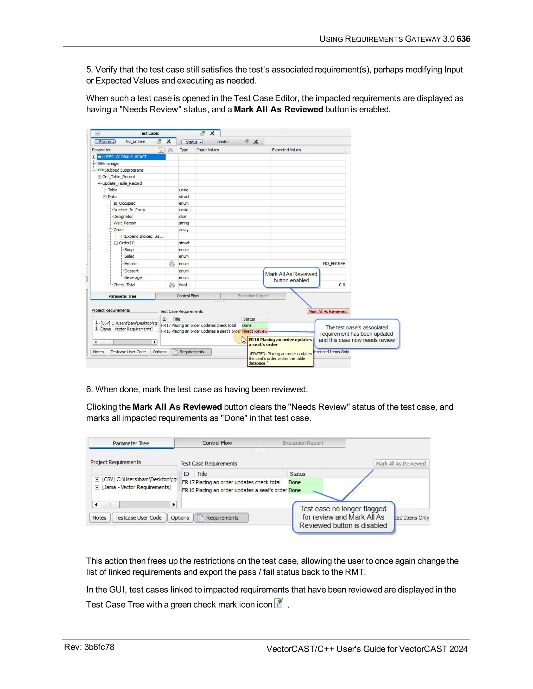 USING REQUIREMENTS GATEWAY 3.0 636
5. Verify that the test case still satisfies the test's associated requirement(s), perhaps modifying Input
or Expected Values and executing as needed.
When such a test case is opened in the Test Case Editor, the impacted requirements are displayed as
having a "Needs Review" status, and a Mark All As Reviewed button is enabled.
6. When done, mark the test case as having been reviewed.
Clicking the Mark All As Reviewed button clears the "Needs Review" status of the test case, and
marks all impacted requirements as "Done" in that test case.
This action then frees up the restrictions on the test case, allowing the user to once again change the
list of linked requirements and export the pass / fail status back to the RMT.
In the GUI, test cases linked to impacted requirements that have been reviewed are displayed in the
Test Case Tree with a green check mark icon icon .
Rev: 3b6fc78 VectorCAST/C++ User's Guide for VectorCAST 2024
 