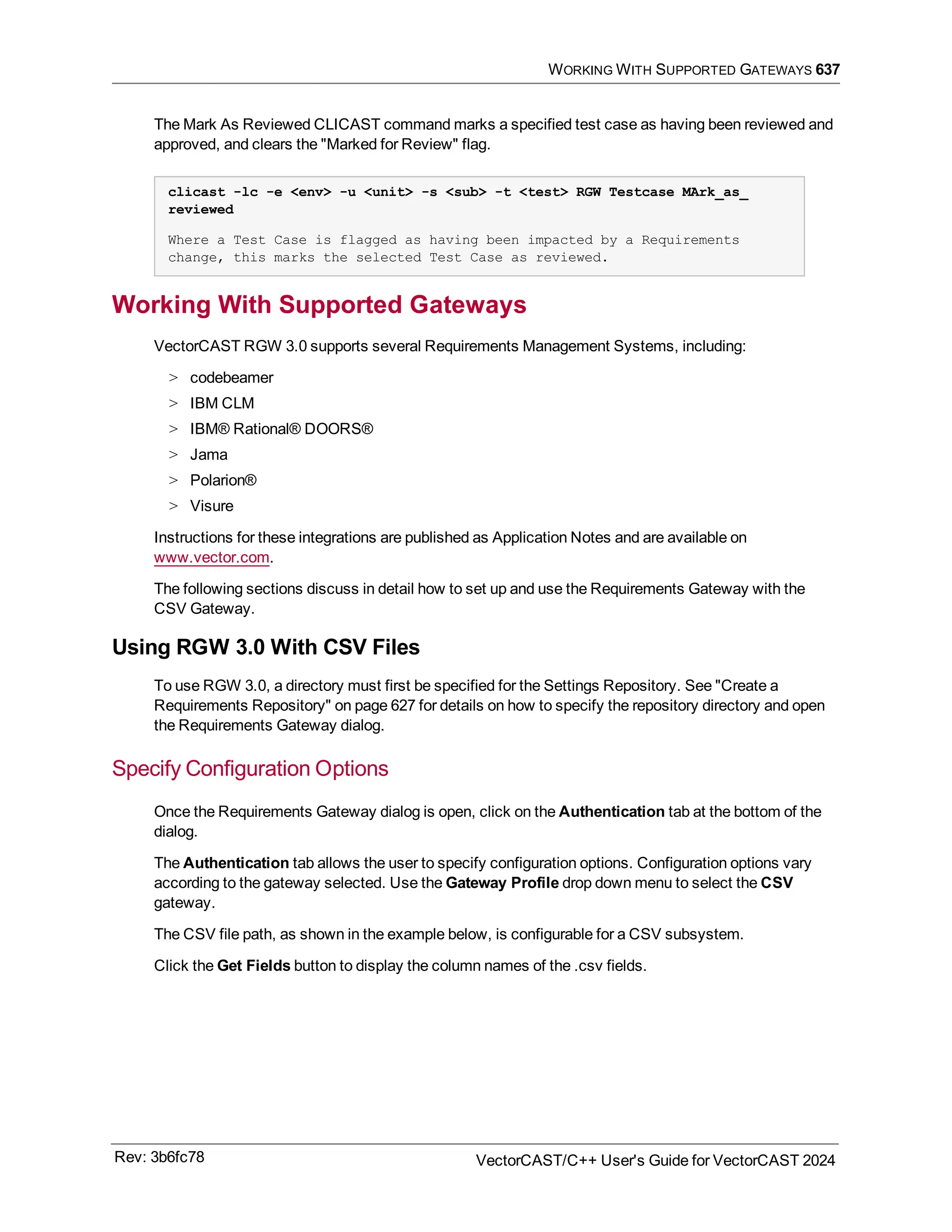 WORKING WITH SUPPORTED GATEWAYS 637
The Mark As Reviewed CLICAST command marks a specified test case as having been reviewed and
approved, and clears the "Marked for Review" flag.
clicast -lc -e <env> -u <unit> -s <sub> -t <test> RGW Testcase MArk_as_
reviewed
Where a Test Case is flagged as having been impacted by a Requirements
change, this marks the selected Test Case as reviewed.
Working With Supported Gateways
VectorCAST RGW 3.0 supports several Requirements Management Systems, including:
> codebeamer
> IBM CLM
> IBM® Rational® DOORS®
> Jama
> Polarion®
> Visure
Instructions for these integrations are published as Application Notes and are available on
www.vector.com.
The following sections discuss in detail how to set up and use the Requirements Gateway with the
CSV Gateway.
Using RGW 3.0 With CSV Files
To use RGW 3.0, a directory must first be specified for the Settings Repository. See "Create a
Requirements Repository" on page 627 for details on how to specify the repository directory and open
the Requirements Gateway dialog.
Specify Configuration Options
Once the Requirements Gateway dialog is open, click on the Authentication tab at the bottom of the
dialog.
The Authentication tab allows the user to specify configuration options. Configuration options vary
according to the gateway selected. Use the Gateway Profile drop down menu to select the CSV
gateway.
The CSV file path, as shown in the example below, is configurable for a CSV subsystem.
Click the Get Fields button to display the column names of the .csv fields.
Rev: 3b6fc78 VectorCAST/C++ User's Guide for VectorCAST 2024
 