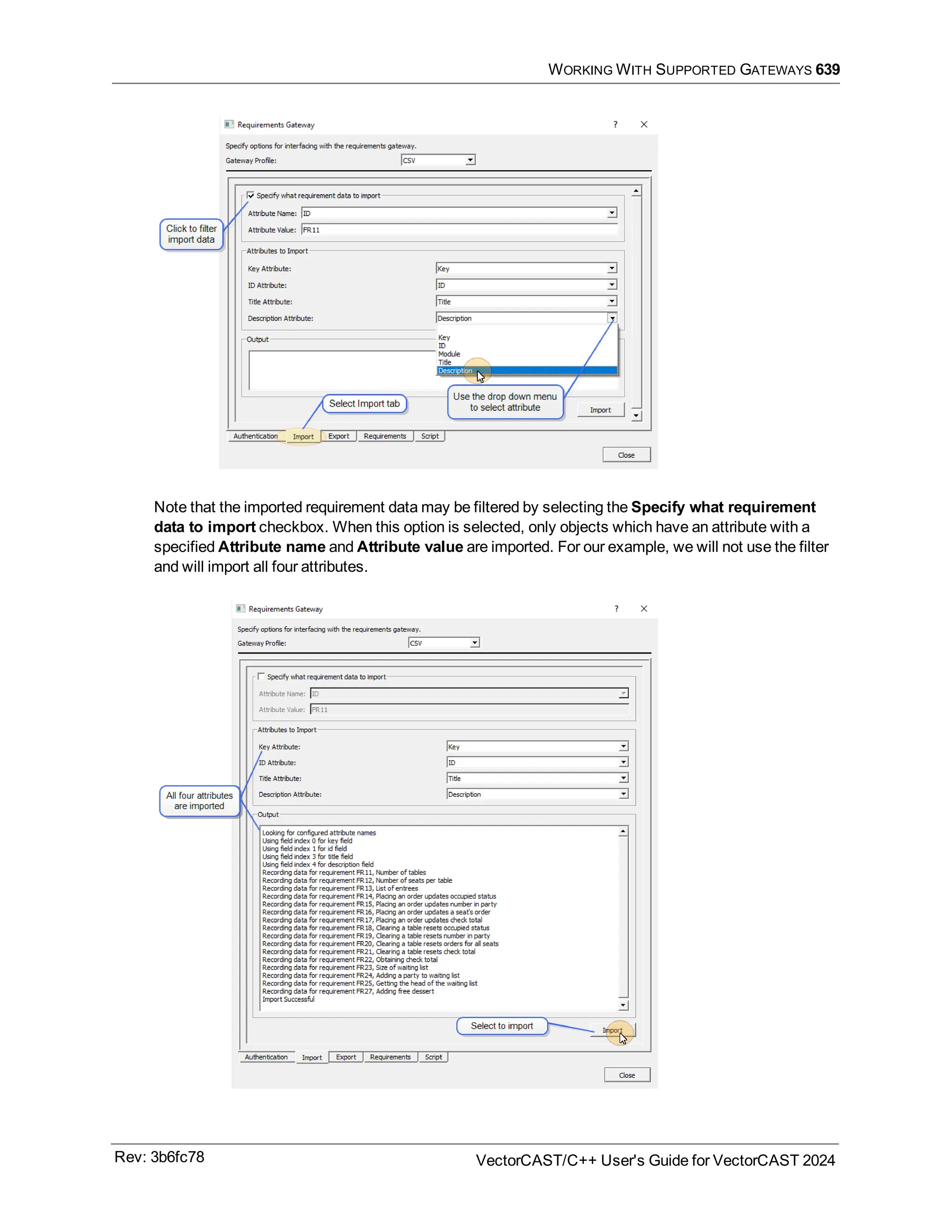 WORKING WITH SUPPORTED GATEWAYS 639
Note that the imported requirement data may be filtered by selecting the Specify what requirement
data to import checkbox. When this option is selected, only objects which have an attribute with a
specified Attribute name and Attribute value are imported. For our example, we will not use the filter
and will import all four attributes.
Rev: 3b6fc78 VectorCAST/C++ User's Guide for VectorCAST 2024
 
