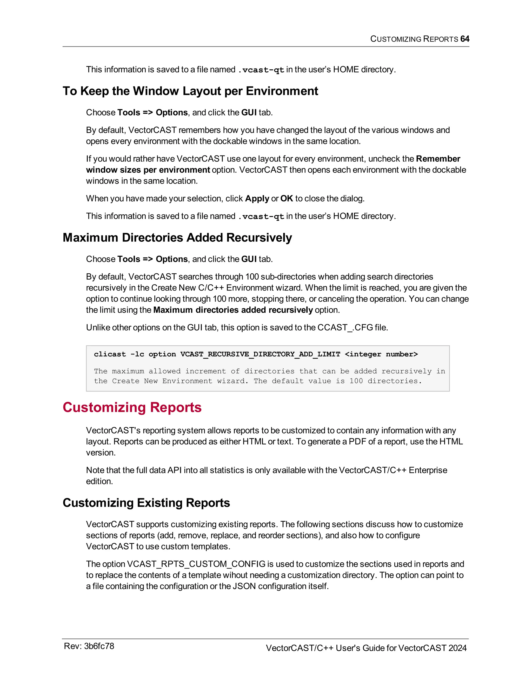 CUSTOMIZING REPORTS 64
This information is saved to a file named .vcast-qt in the user’s HOME directory.
To Keep the Window Layout per Environment
Choose Tools => Options, and click the GUI tab.
By default, VectorCAST remembers how you have changed the layout of the various windows and
opens every environment with the dockable windows in the same location.
If you would rather have VectorCAST use one layout for every environment, uncheck the Remember
window sizes per environment option. VectorCAST then opens each environment with the dockable
windows in the same location.
When you have made your selection, click Apply or OK to close the dialog.
This information is saved to a file named .vcast-qt in the user’s HOME directory.
Maximum Directories Added Recursively
Choose Tools => Options, and click the GUI tab.
By default, VectorCAST searches through 100 sub-directories when adding search directories
recursively in the Create New C/C++ Environment wizard. When the limit is reached, you are given the
option to continue looking through 100 more, stopping there, or canceling the operation. You can change
the limit using the Maximum directories added recursively option.
Unlike other options on the GUI tab, this option is saved to the CCAST_.CFG file.
clicast -lc option VCAST_RECURSIVE_DIRECTORY_ADD_LIMIT <integer number>
The maximum allowed increment of directories that can be added recursively in
the Create New Environment wizard. The default value is 100 directories.
Customizing Reports
VectorCAST's reporting system allows reports to be customized to contain any information with any
layout. Reports can be produced as either HTML or text. To generate a PDF of a report, use the HTML
version.
Note that the full data API into all statistics is only available with the VectorCAST/C++ Enterprise
edition.
Customizing Existing Reports
VectorCAST supports customizing existing reports. The following sections discuss how to customize
sections of reports (add, remove, replace, and reorder sections), and also how to configure
VectorCAST to use custom templates.
The option VCAST_RPTS_CUSTOM_CONFIG is used to customize the sections used in reports and
to replace the contents of a template wihout needing a customization directory. The option can point to
a file containing the configuration or the JSON configuration itself.
Rev: 3b6fc78 VectorCAST/C++ User's Guide for VectorCAST 2024
 