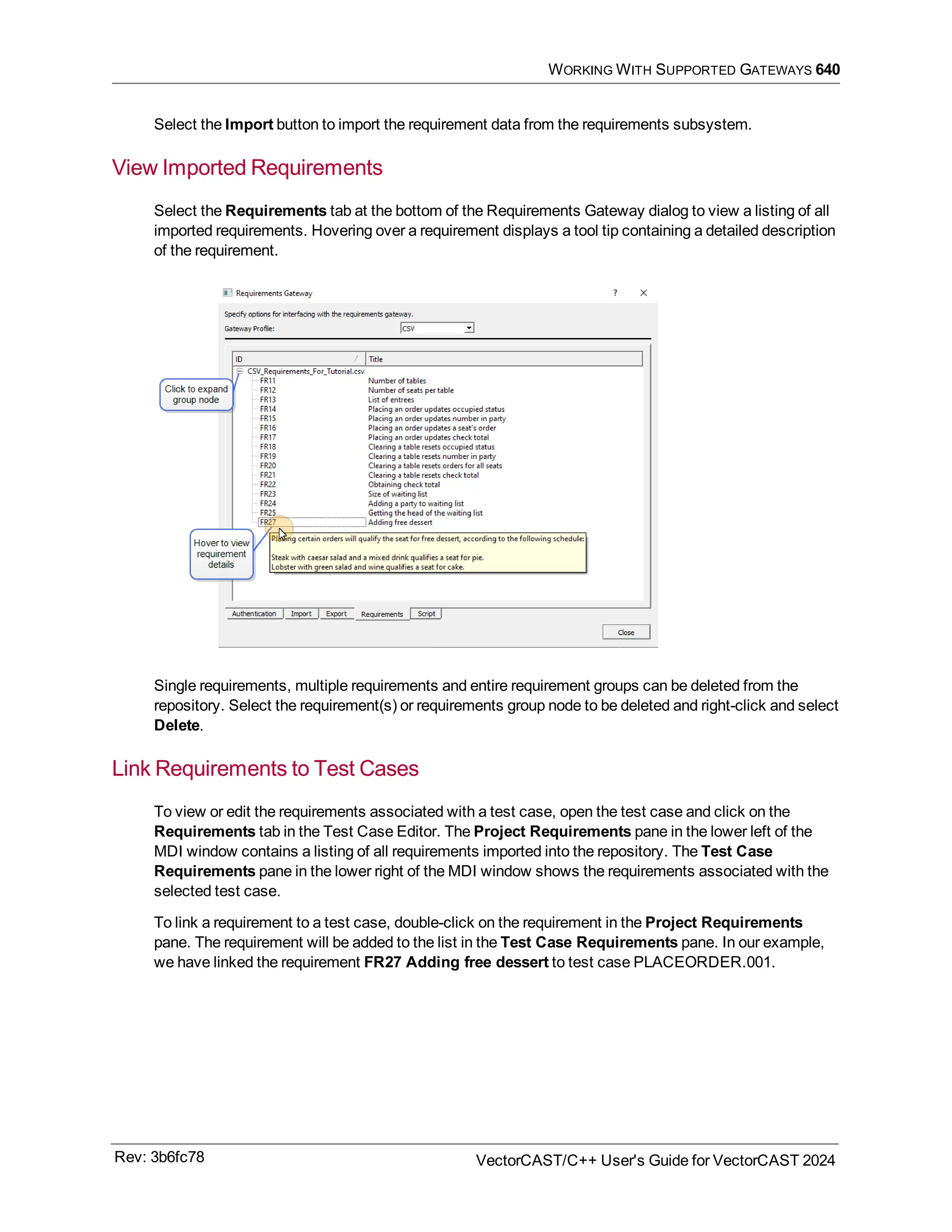 WORKING WITH SUPPORTED GATEWAYS 640
Select the Import button to import the requirement data from the requirements subsystem.
View Imported Requirements
Select the Requirements tab at the bottom of the Requirements Gateway dialog to view a listing of all
imported requirements. Hovering over a requirement displays a tool tip containing a detailed description
of the requirement.
Single requirements, multiple requirements and entire requirement groups can be deleted from the
repository. Select the requirement(s) or requirements group node to be deleted and right-click and select
Delete.
Link Requirements to Test Cases
To view or edit the requirements associated with a test case, open the test case and click on the
Requirements tab in the Test Case Editor. The Project Requirements pane in the lower left of the
MDI window contains a listing of all requirements imported into the repository. The Test Case
Requirements pane in the lower right of the MDI window shows the requirements associated with the
selected test case.
To link a requirement to a test case, double-click on the requirement in the Project Requirements
pane. The requirement will be added to the list in the Test Case Requirements pane. In our example,
we have linked the requirement FR27 Adding free dessert to test case PLACEORDER.001.
Rev: 3b6fc78 VectorCAST/C++ User's Guide for VectorCAST 2024
 