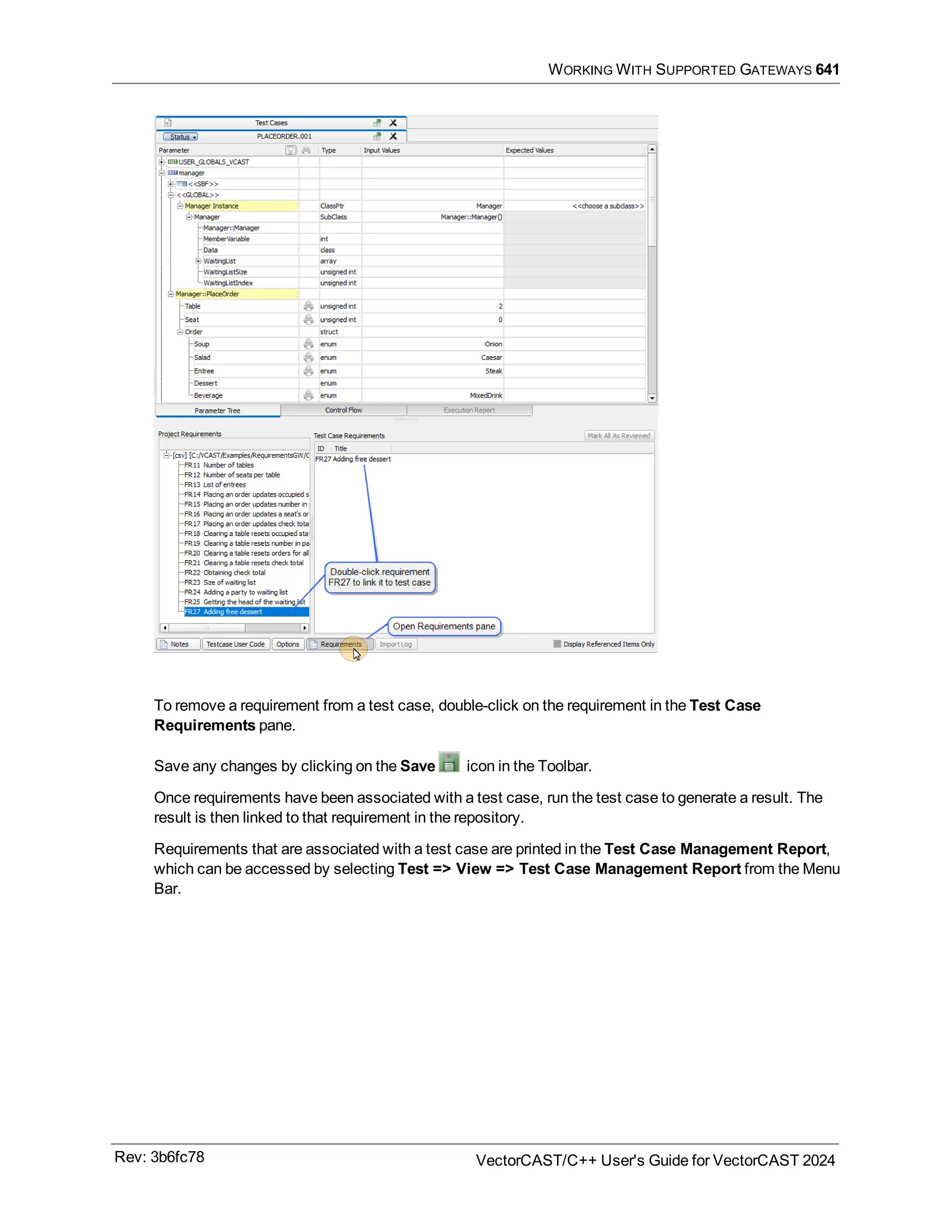 WORKING WITH SUPPORTED GATEWAYS 641
To remove a requirement from a test case, double-click on the requirement in the Test Case
Requirements pane.
Save any changes by clicking on the Save icon in the Toolbar.
Once requirements have been associated with a test case, run the test case to generate a result. The
result is then linked to that requirement in the repository.
Requirements that are associated with a test case are printed in the Test Case Management Report,
which can be accessed by selecting Test => View => Test Case Management Report from the Menu
Bar.
Rev: 3b6fc78 VectorCAST/C++ User's Guide for VectorCAST 2024
 
