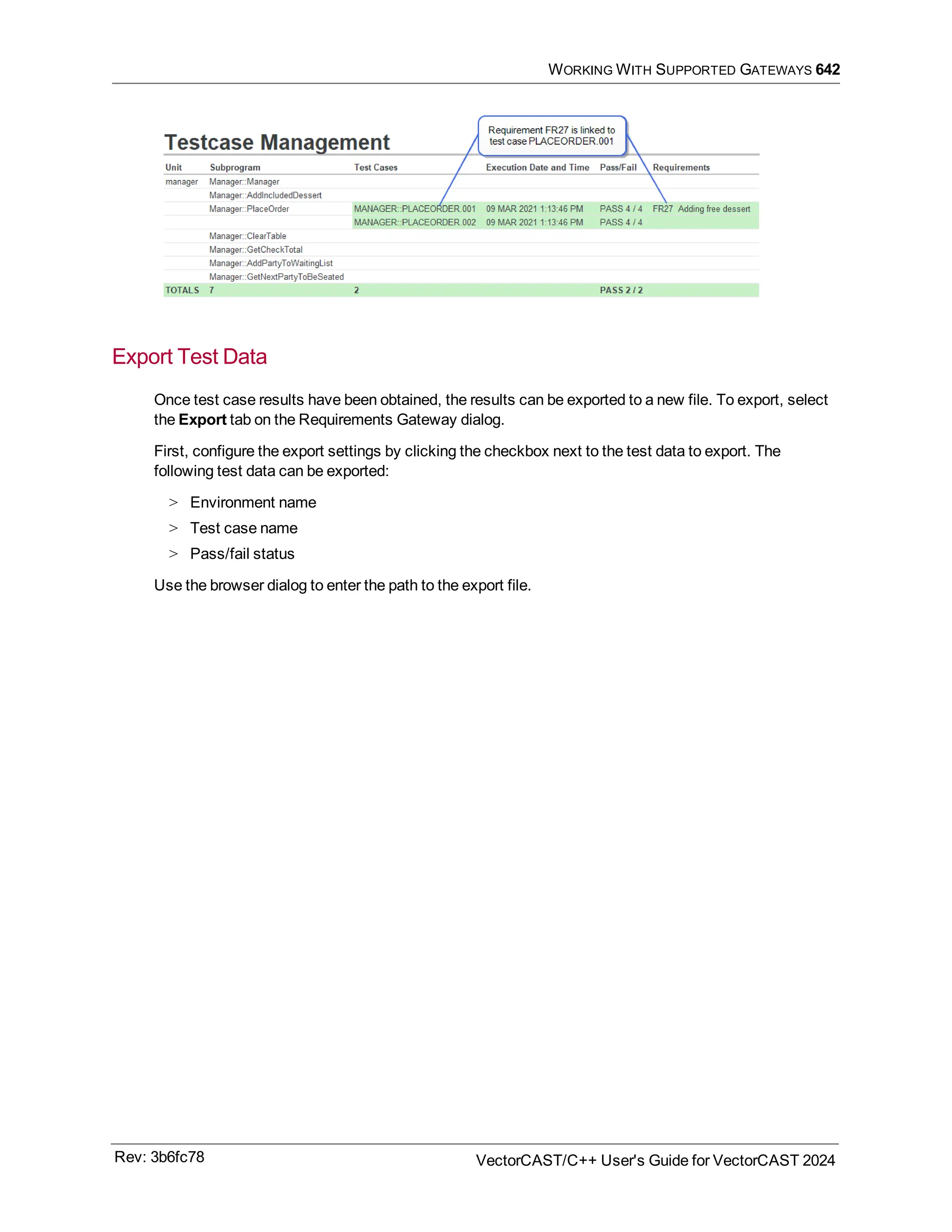 WORKING WITH SUPPORTED GATEWAYS 642
Export Test Data
Once test case results have been obtained, the results can be exported to a new file. To export, select
the Export tab on the Requirements Gateway dialog.
First, configure the export settings by clicking the checkbox next to the test data to export. The
following test data can be exported:
> Environment name
> Test case name
> Pass/fail status
Use the browser dialog to enter the path to the export file.
Rev: 3b6fc78 VectorCAST/C++ User's Guide for VectorCAST 2024
 