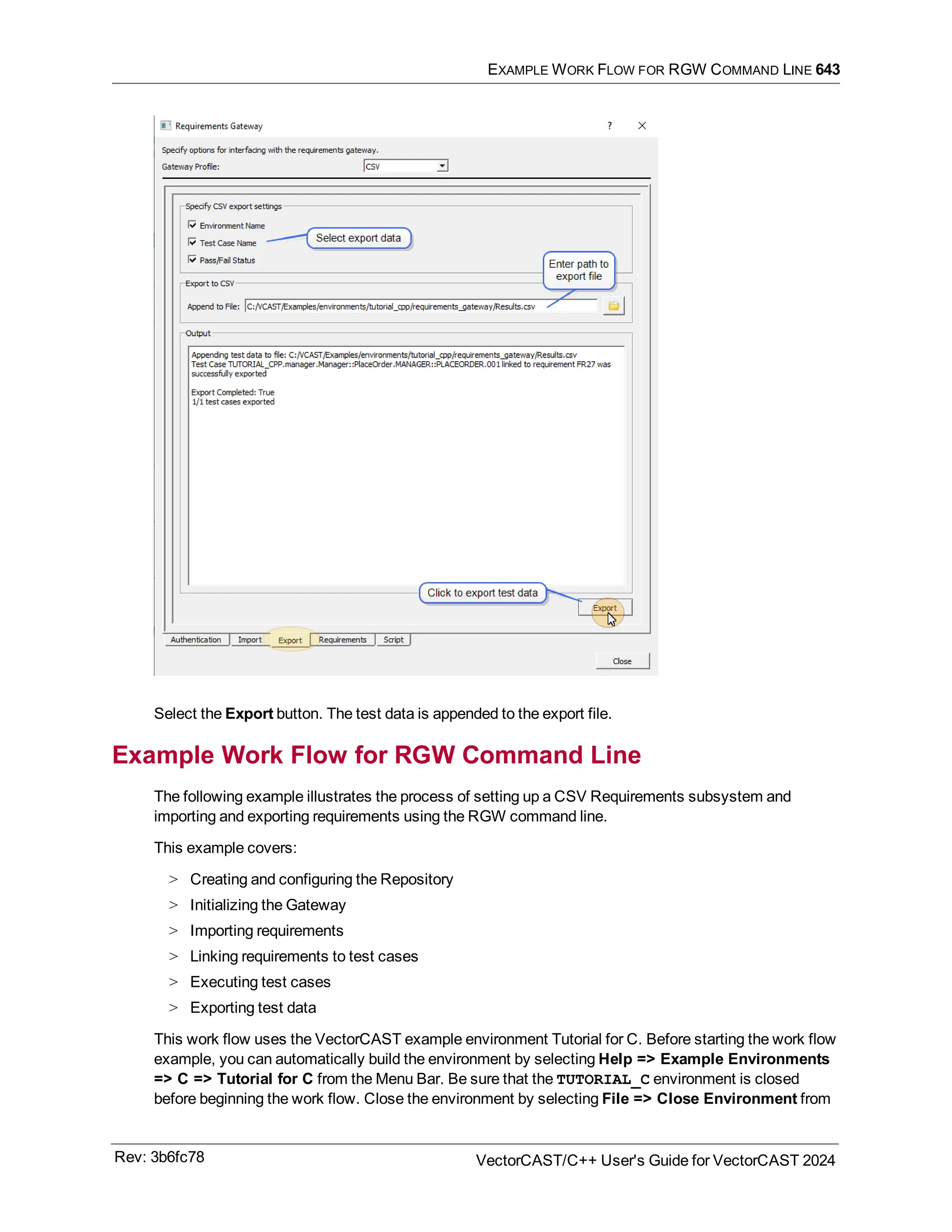 EXAMPLE WORK FLOW FOR RGW COMMAND LINE 643
Select the Export button. The test data is appended to the export file.
Example Work Flow for RGW Command Line
The following example illustrates the process of setting up a CSV Requirements subsystem and
importing and exporting requirements using the RGW command line.
This example covers:
> Creating and configuring the Repository
> Initializing the Gateway
> Importing requirements
> Linking requirements to test cases
> Executing test cases
> Exporting test data
This work flow uses the VectorCAST example environment Tutorial for C. Before starting the work flow
example, you can automatically build the environment by selecting Help => Example Environments
=> C => Tutorial for C from the Menu Bar. Be sure that the TUTORIAL_C environment is closed
before beginning the work flow. Close the environment by selecting File => Close Environment from
Rev: 3b6fc78 VectorCAST/C++ User's Guide for VectorCAST 2024
 