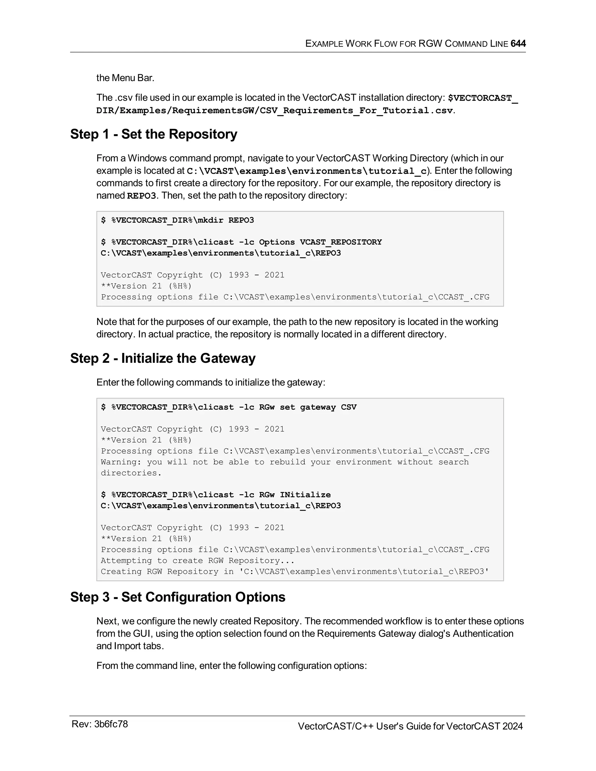 EXAMPLE WORK FLOW FOR RGW COMMAND LINE 644
the Menu Bar.
The .csv file used in our example is located in the VectorCAST installation directory: $VECTORCAST_
DIR/Examples/RequirementsGW/CSV_Requirements_For_Tutorial.csv.
Step 1 - Set the Repository
From a Windows command prompt, navigate to your VectorCAST Working Directory (which in our
example is located at C:VCASTexamplesenvironmentstutorial_c). Enter the following
commands to first create a directory for the repository. For our example, the repository directory is
named REPO3. Then, set the path to the repository directory:
$ %VECTORCAST_DIR%mkdir REPO3
$ %VECTORCAST_DIR%clicast -lc Options VCAST_REPOSITORY
C:VCASTexamplesenvironmentstutorial_cREPO3
VectorCAST Copyright (C) 1993 - 2021
**Version 21 (%H%)
Processing options file C:VCASTexamplesenvironmentstutorial_cCCAST_.CFG
Note that for the purposes of our example, the path to the new repository is located in the working
directory. In actual practice, the repository is normally located in a different directory.
Step 2 - Initialize the Gateway
Enter the following commands to initialize the gateway:
$ %VECTORCAST_DIR%clicast -lc RGw set gateway CSV
VectorCAST Copyright (C) 1993 - 2021
**Version 21 (%H%)
Processing options file C:VCASTexamplesenvironmentstutorial_cCCAST_.CFG
Warning: you will not be able to rebuild your environment without search
directories.
$ %VECTORCAST_DIR%clicast -lc RGw INitialize
C:VCASTexamplesenvironmentstutorial_cREPO3
VectorCAST Copyright (C) 1993 - 2021
**Version 21 (%H%)
Processing options file C:VCASTexamplesenvironmentstutorial_cCCAST_.CFG
Attempting to create RGW Repository...
Creating RGW Repository in 'C:VCASTexamplesenvironmentstutorial_cREPO3'
Step 3 - Set Configuration Options
Next, we configure the newly created Repository. The recommended workflow is to enter these options
from the GUI, using the option selection found on the Requirements Gateway dialog's Authentication
and Import tabs.
From the command line, enter the following configuration options:
Rev: 3b6fc78 VectorCAST/C++ User's Guide for VectorCAST 2024
 
