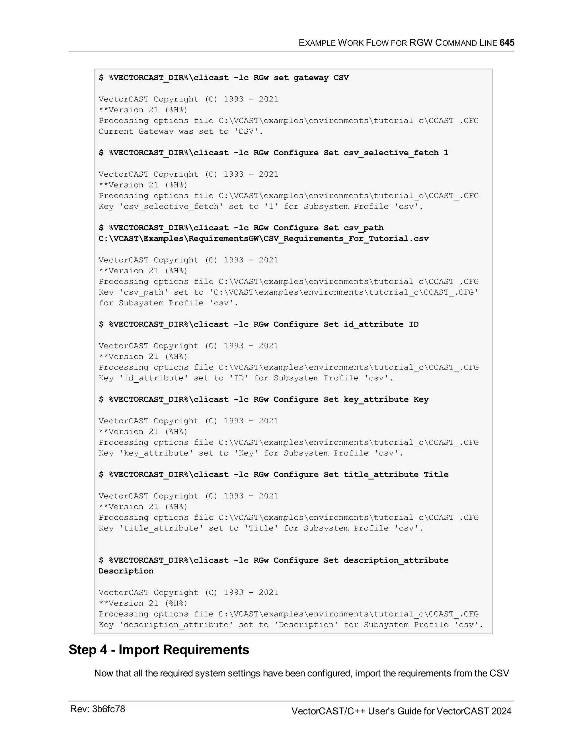 EXAMPLE WORK FLOW FOR RGW COMMAND LINE 645
$ %VECTORCAST_DIR%clicast -lc RGw set gateway CSV
VectorCAST Copyright (C) 1993 - 2021
**Version 21 (%H%)
Processing options file C:VCASTexamplesenvironmentstutorial_cCCAST_.CFG
Current Gateway was set to 'CSV'.
$ %VECTORCAST_DIR%clicast -lc RGw Configure Set csv_selective_fetch 1
VectorCAST Copyright (C) 1993 - 2021
**Version 21 (%H%)
Processing options file C:VCASTexamplesenvironmentstutorial_cCCAST_.CFG
Key 'csv_selective_fetch' set to '1' for Subsystem Profile 'csv'.
$ %VECTORCAST_DIR%clicast -lc RGw Configure Set csv_path
C:VCASTExamplesRequirementsGWCSV_Requirements_For_Tutorial.csv
VectorCAST Copyright (C) 1993 - 2021
**Version 21 (%H%)
Processing options file C:VCASTexamplesenvironmentstutorial_cCCAST_.CFG
Key 'csv_path' set to 'C:VCASTexamplesenvironmentstutorial_cCCAST_.CFG'
for Subsystem Profile 'csv'.
$ %VECTORCAST_DIR%clicast -lc RGw Configure Set id_attribute ID
VectorCAST Copyright (C) 1993 - 2021
**Version 21 (%H%)
Processing options file C:VCASTexamplesenvironmentstutorial_cCCAST_.CFG
Key 'id_attribute' set to 'ID' for Subsystem Profile 'csv'.
$ %VECTORCAST_DIR%clicast -lc RGw Configure Set key_attribute Key
VectorCAST Copyright (C) 1993 - 2021
**Version 21 (%H%)
Processing options file C:VCASTexamplesenvironmentstutorial_cCCAST_.CFG
Key 'key_attribute' set to 'Key' for Subsystem Profile 'csv'.
$ %VECTORCAST_DIR%clicast -lc RGw Configure Set title_attribute Title
VectorCAST Copyright (C) 1993 - 2021
**Version 21 (%H%)
Processing options file C:VCASTexamplesenvironmentstutorial_cCCAST_.CFG
Key 'title_attribute' set to 'Title' for Subsystem Profile 'csv'.
$ %VECTORCAST_DIR%clicast -lc RGw Configure Set description_attribute
Description
VectorCAST Copyright (C) 1993 - 2021
**Version 21 (%H%)
Processing options file C:VCASTexamplesenvironmentstutorial_cCCAST_.CFG
Key 'description_attribute' set to 'Description' for Subsystem Profile 'csv'.
Step 4 - Import Requirements
Now that all the required system settings have been configured, import the requirements from the CSV
Rev: 3b6fc78 VectorCAST/C++ User's Guide for VectorCAST 2024
 