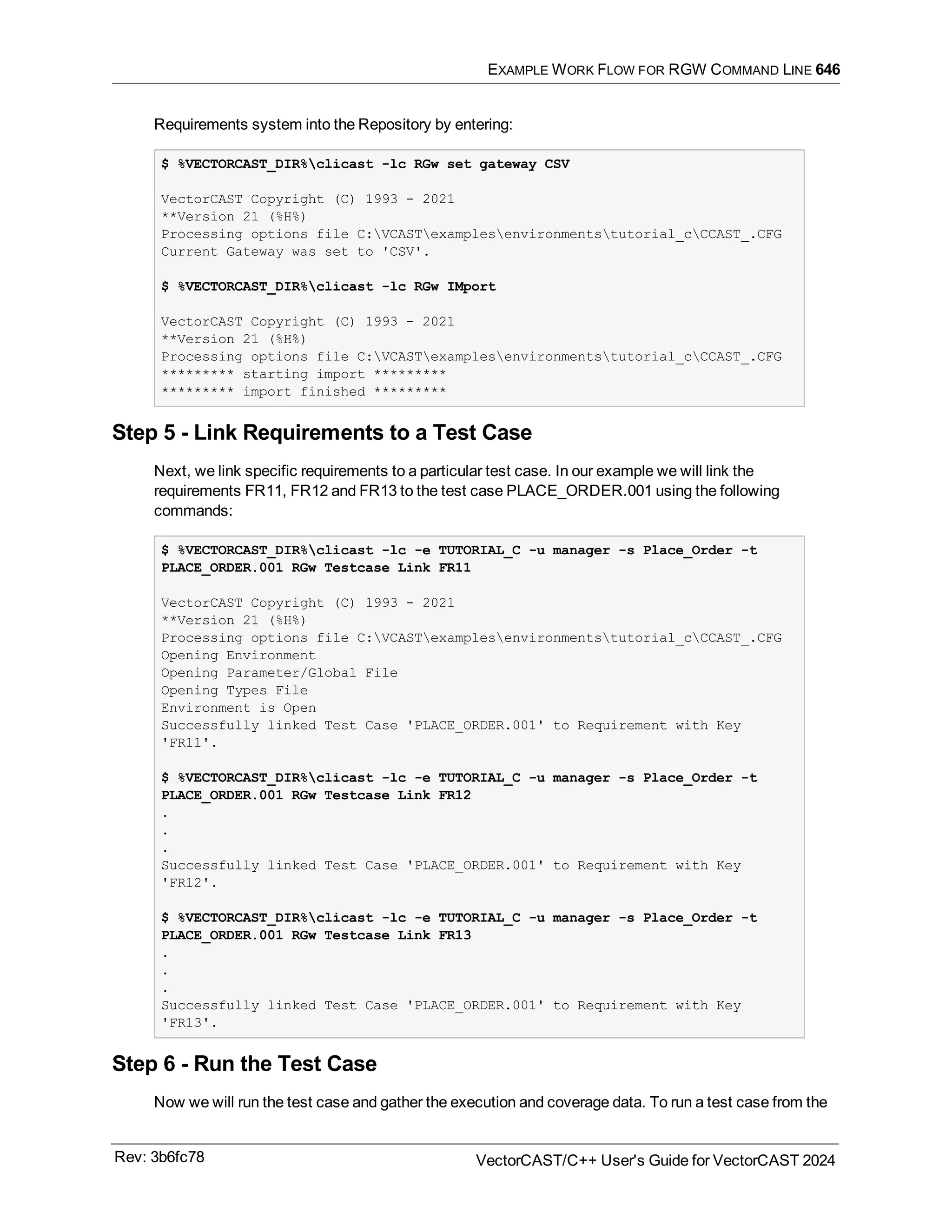 EXAMPLE WORK FLOW FOR RGW COMMAND LINE 646
Requirements system into the Repository by entering:
$ %VECTORCAST_DIR%clicast -lc RGw set gateway CSV
VectorCAST Copyright (C) 1993 - 2021
**Version 21 (%H%)
Processing options file C:VCASTexamplesenvironmentstutorial_cCCAST_.CFG
Current Gateway was set to 'CSV'.
$ %VECTORCAST_DIR%clicast -lc RGw IMport
VectorCAST Copyright (C) 1993 - 2021
**Version 21 (%H%)
Processing options file C:VCASTexamplesenvironmentstutorial_cCCAST_.CFG
********* starting import *********
********* import finished *********
Step 5 - Link Requirements to a Test Case
Next, we link specific requirements to a particular test case. In our example we will link the
requirements FR11, FR12 and FR13 to the test case PLACE_ORDER.001 using the following
commands:
$ %VECTORCAST_DIR%clicast -lc -e TUTORIAL_C -u manager -s Place_Order -t
PLACE_ORDER.001 RGw Testcase Link FR11
VectorCAST Copyright (C) 1993 - 2021
**Version 21 (%H%)
Processing options file C:VCASTexamplesenvironmentstutorial_cCCAST_.CFG
Opening Environment
Opening Parameter/Global File
Opening Types File
Environment is Open
Successfully linked Test Case 'PLACE_ORDER.001' to Requirement with Key
'FR11'.
$ %VECTORCAST_DIR%clicast -lc -e TUTORIAL_C -u manager -s Place_Order -t
PLACE_ORDER.001 RGw Testcase Link FR12
.
.
.
Successfully linked Test Case 'PLACE_ORDER.001' to Requirement with Key
'FR12'.
$ %VECTORCAST_DIR%clicast -lc -e TUTORIAL_C -u manager -s Place_Order -t
PLACE_ORDER.001 RGw Testcase Link FR13
.
.
.
Successfully linked Test Case 'PLACE_ORDER.001' to Requirement with Key
'FR13'.
Step 6 - Run the Test Case
Now we will run the test case and gather the execution and coverage data. To run a test case from the
Rev: 3b6fc78 VectorCAST/C++ User's Guide for VectorCAST 2024
 