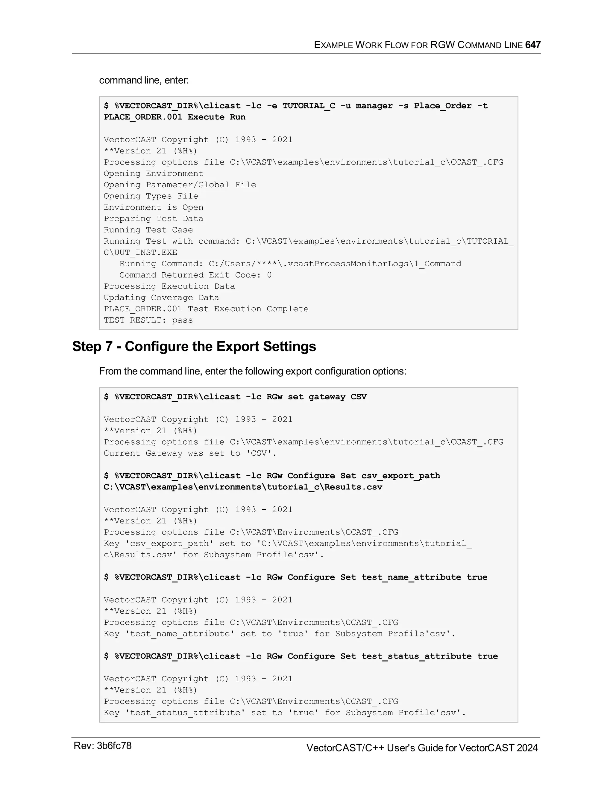 EXAMPLE WORK FLOW FOR RGW COMMAND LINE 647
command line, enter:
$ %VECTORCAST_DIR%clicast -lc -e TUTORIAL_C -u manager -s Place_Order -t
PLACE_ORDER.001 Execute Run
VectorCAST Copyright (C) 1993 - 2021
**Version 21 (%H%)
Processing options file C:VCASTexamplesenvironmentstutorial_cCCAST_.CFG
Opening Environment
Opening Parameter/Global File
Opening Types File
Environment is Open
Preparing Test Data
Running Test Case
Running Test with command: C:VCASTexamplesenvironmentstutorial_cTUTORIAL_
CUUT_INST.EXE
Running Command: C:/Users/****.vcastProcessMonitorLogs1_Command
Command Returned Exit Code: 0
Processing Execution Data
Updating Coverage Data
PLACE_ORDER.001 Test Execution Complete
TEST RESULT: pass
Step 7 - Configure the Export Settings
From the command line, enter the following export configuration options:
$ %VECTORCAST_DIR%clicast -lc RGw set gateway CSV
VectorCAST Copyright (C) 1993 - 2021
**Version 21 (%H%)
Processing options file C:VCASTexamplesenvironmentstutorial_cCCAST_.CFG
Current Gateway was set to 'CSV'.
$ %VECTORCAST_DIR%clicast -lc RGw Configure Set csv_export_path
C:VCASTexamplesenvironmentstutorial_cResults.csv
VectorCAST Copyright (C) 1993 - 2021
**Version 21 (%H%)
Processing options file C:VCASTEnvironmentsCCAST_.CFG
Key 'csv_export_path' set to 'C:VCASTexamplesenvironmentstutorial_
cResults.csv' for Subsystem Profile'csv'.
$ %VECTORCAST_DIR%clicast -lc RGw Configure Set test_name_attribute true
VectorCAST Copyright (C) 1993 - 2021
**Version 21 (%H%)
Processing options file C:VCASTEnvironmentsCCAST_.CFG
Key 'test_name_attribute' set to 'true' for Subsystem Profile'csv'.
$ %VECTORCAST_DIR%clicast -lc RGw Configure Set test_status_attribute true
VectorCAST Copyright (C) 1993 - 2021
**Version 21 (%H%)
Processing options file C:VCASTEnvironmentsCCAST_.CFG
Key 'test_status_attribute' set to 'true' for Subsystem Profile'csv'.
Rev: 3b6fc78 VectorCAST/C++ User's Guide for VectorCAST 2024
 