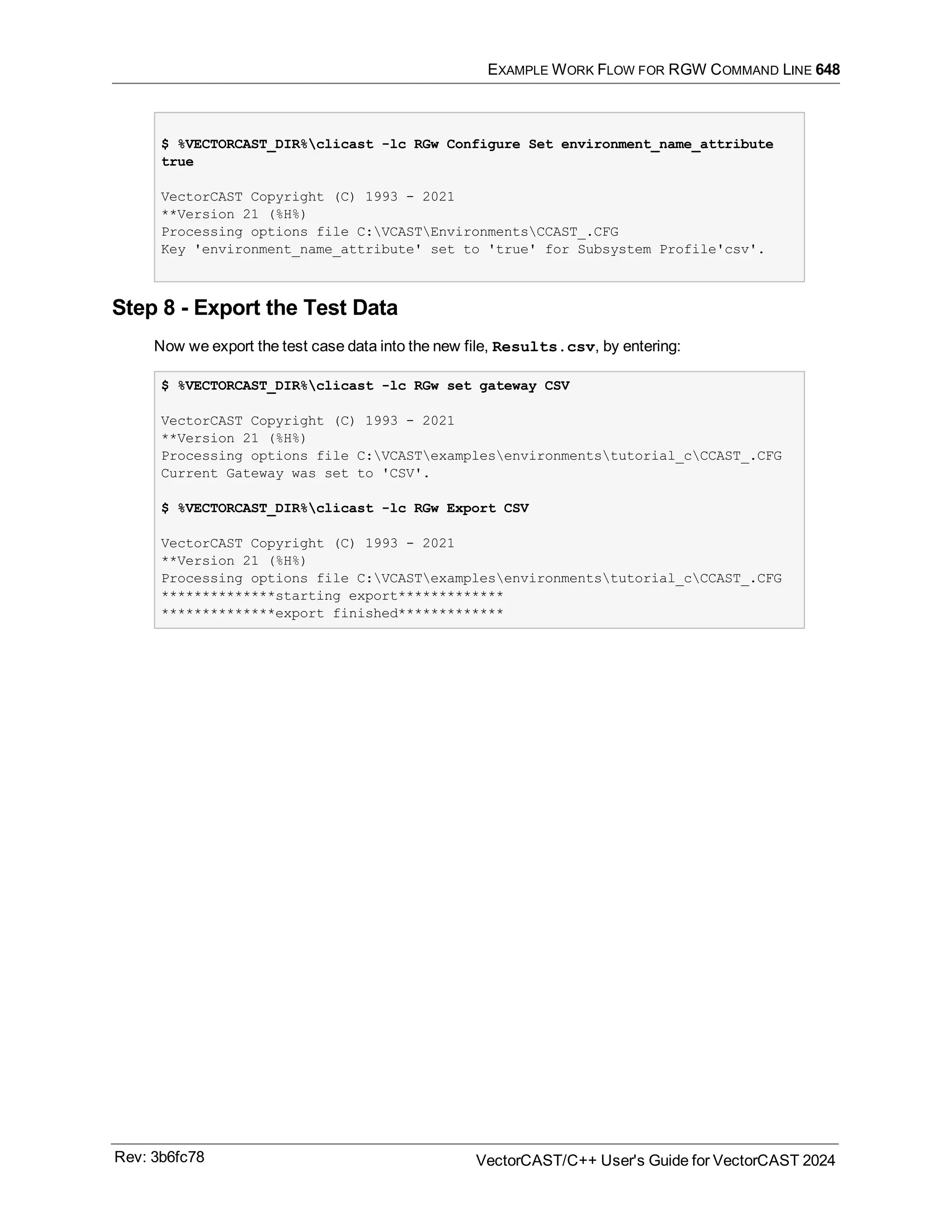 EXAMPLE WORK FLOW FOR RGW COMMAND LINE 648
$ %VECTORCAST_DIR%clicast -lc RGw Configure Set environment_name_attribute
true
VectorCAST Copyright (C) 1993 - 2021
**Version 21 (%H%)
Processing options file C:VCASTEnvironmentsCCAST_.CFG
Key 'environment_name_attribute' set to 'true' for Subsystem Profile'csv'.
Step 8 - Export the Test Data
Now we export the test case data into the new file, Results.csv, by entering:
$ %VECTORCAST_DIR%clicast -lc RGw set gateway CSV
VectorCAST Copyright (C) 1993 - 2021
**Version 21 (%H%)
Processing options file C:VCASTexamplesenvironmentstutorial_cCCAST_.CFG
Current Gateway was set to 'CSV'.
$ %VECTORCAST_DIR%clicast -lc RGw Export CSV
VectorCAST Copyright (C) 1993 - 2021
**Version 21 (%H%)
Processing options file C:VCASTexamplesenvironmentstutorial_cCCAST_.CFG
**************starting export*************
**************export finished*************
Rev: 3b6fc78 VectorCAST/C++ User's Guide for VectorCAST 2024
 