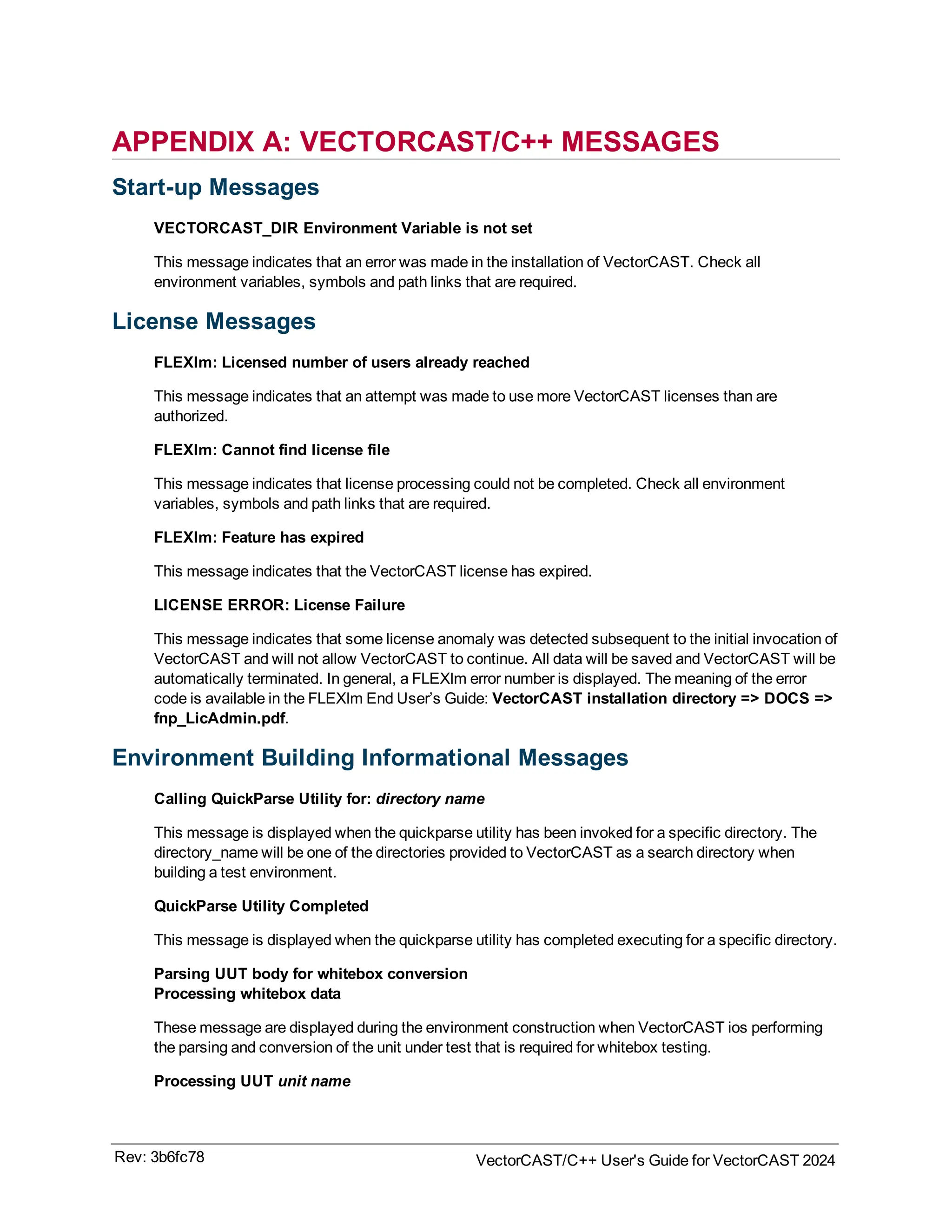 APPENDIX A: VECTORCAST/C++ MESSAGES
Start-up Messages
VECTORCAST_DIR Environment Variable is not set
This message indicates that an error was made in the installation of VectorCAST. Check all
environment variables, symbols and path links that are required.
License Messages
FLEXlm: Licensed number of users already reached
This message indicates that an attempt was made to use more VectorCAST licenses than are
authorized.
FLEXlm: Cannot find license file
This message indicates that license processing could not be completed. Check all environment
variables, symbols and path links that are required.
FLEXlm: Feature has expired
This message indicates that the VectorCAST license has expired.
LICENSE ERROR: License Failure
This message indicates that some license anomaly was detected subsequent to the initial invocation of
VectorCAST and will not allow VectorCAST to continue. All data will be saved and VectorCAST will be
automatically terminated. In general, a FLEXlm error number is displayed. The meaning of the error
code is available in the FLEXlm End User’s Guide: VectorCAST installation directory => DOCS =>
fnp_LicAdmin.pdf.
Environment Building Informational Messages
Calling QuickParse Utility for: directory name
This message is displayed when the quickparse utility has been invoked for a specific directory. The
directory_name will be one of the directories provided to VectorCAST as a search directory when
building a test environment.
QuickParse Utility Completed
This message is displayed when the quickparse utility has completed executing for a specific directory.
Parsing UUT body for whitebox conversion
Processing whitebox data
These message are displayed during the environment construction when VectorCAST ios performing
the parsing and conversion of the unit under test that is required for whitebox testing.
Processing UUT unit name
Rev: 3b6fc78 VectorCAST/C++ User's Guide for VectorCAST 2024
 
