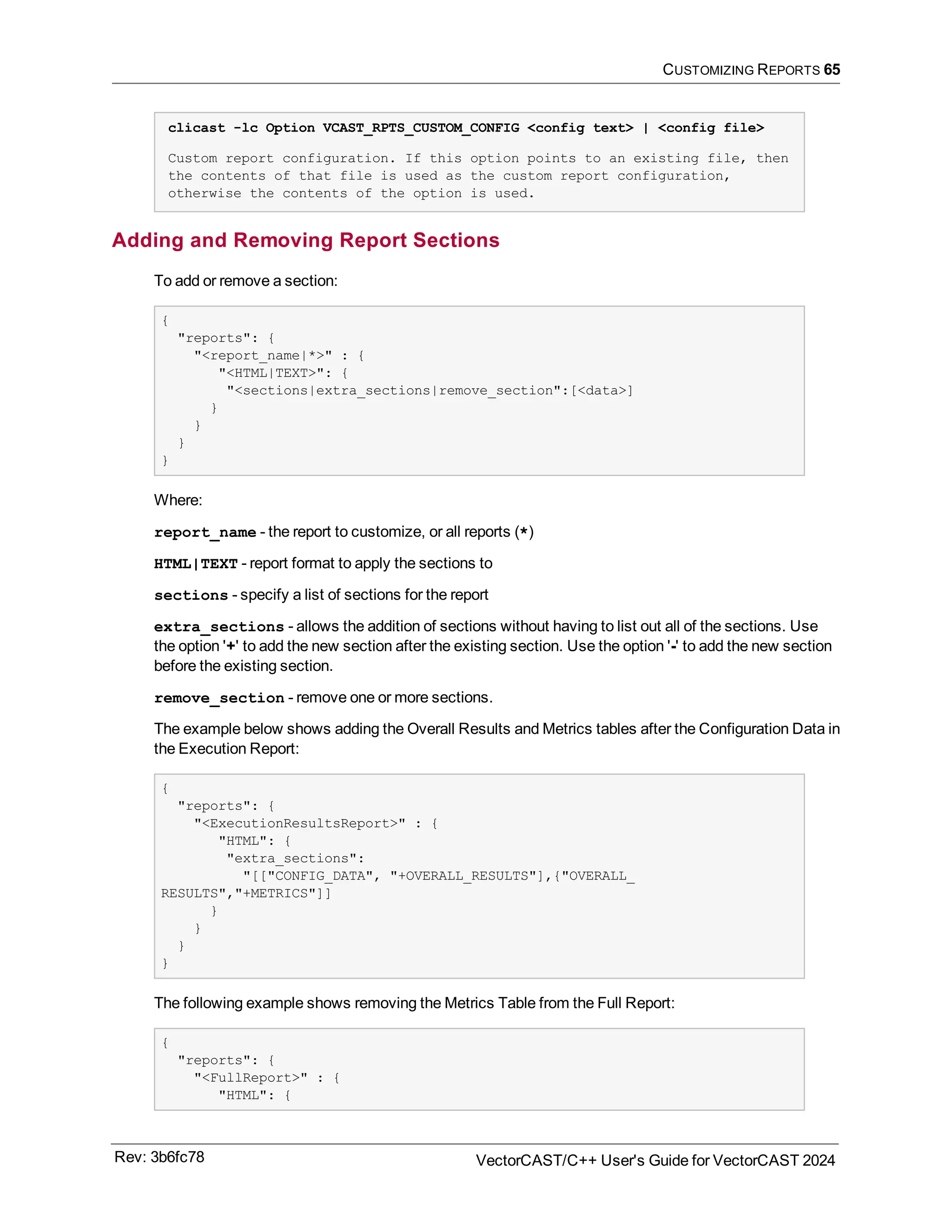 CUSTOMIZING REPORTS 65
clicast -lc Option VCAST_RPTS_CUSTOM_CONFIG <config text> | <config file>
Custom report configuration. If this option points to an existing file, then
the contents of that file is used as the custom report configuration,
otherwise the contents of the option is used.
Adding and Removing Report Sections
To add or remove a section:
{
"reports": {
"<report_name|*>" : {
"<HTML|TEXT>": {
"<sections|extra_sections|remove_section":[<data>]
}
}
}
}
Where:
report_name - the report to customize, or all reports (*)
HTML|TEXT - report format to apply the sections to
sections - specify a list of sections for the report
extra_sections - allows the addition of sections without having to list out all of the sections. Use
the option '+' to add the new section after the existing section. Use the option '-' to add the new section
before the existing section.
remove_section - remove one or more sections.
The example below shows adding the Overall Results and Metrics tables after the Configuration Data in
the Execution Report:
{
"reports": {
"<ExecutionResultsReport>" : {
"HTML": {
"extra_sections":
"[["CONFIG_DATA", "+OVERALL_RESULTS"],{"OVERALL_
RESULTS","+METRICS"]]
}
}
}
}
The following example shows removing the Metrics Table from the Full Report:
{
"reports": {
"<FullReport>" : {
"HTML": {
Rev: 3b6fc78 VectorCAST/C++ User's Guide for VectorCAST 2024
 