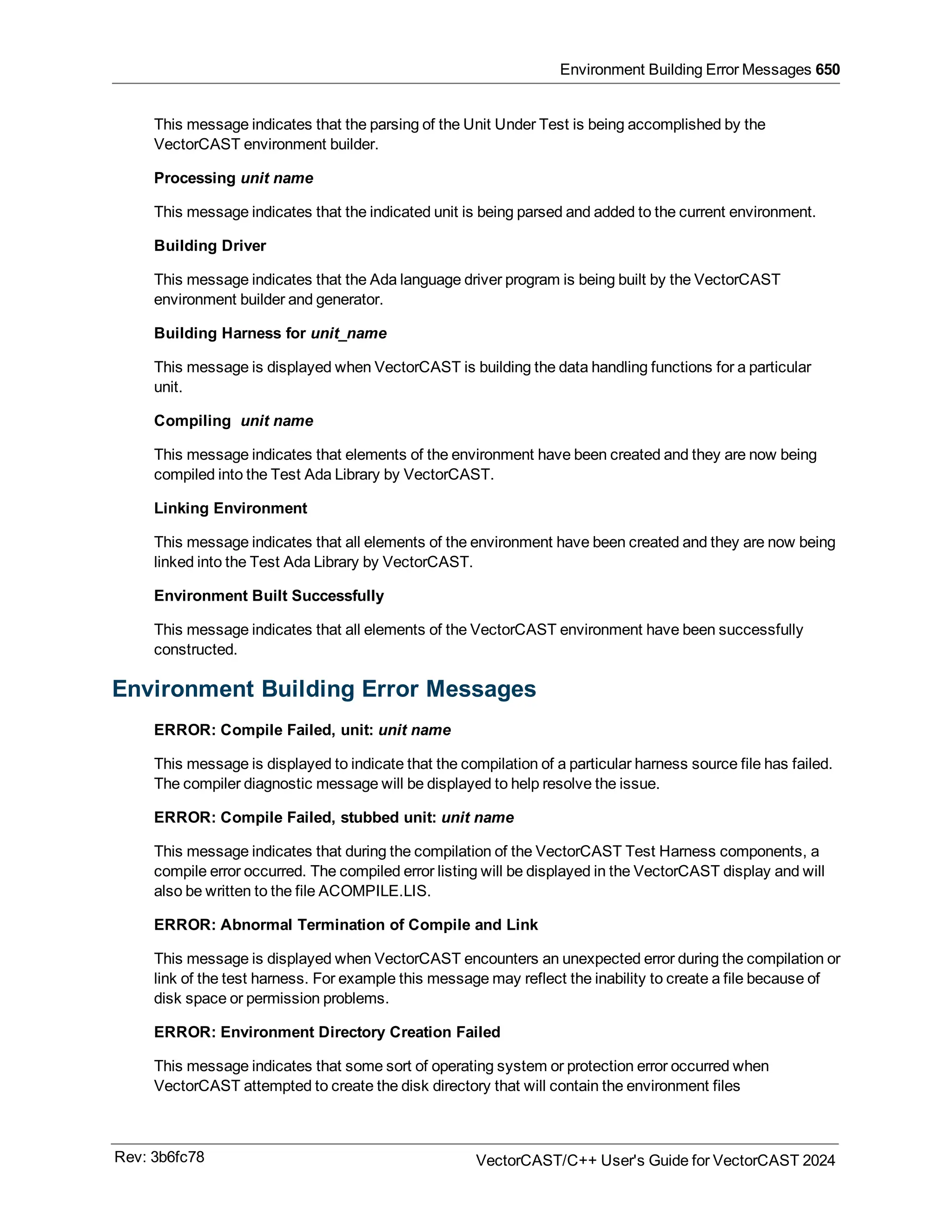 Environment Building Error Messages 650
This message indicates that the parsing of the Unit Under Test is being accomplished by the
VectorCAST environment builder.
Processing unit name
This message indicates that the indicated unit is being parsed and added to the current environment.
Building Driver
This message indicates that the Ada language driver program is being built by the VectorCAST
environment builder and generator.
Building Harness for unit_name
This message is displayed when VectorCAST is building the data handling functions for a particular
unit.
Compiling unit name
This message indicates that elements of the environment have been created and they are now being
compiled into the Test Ada Library by VectorCAST.
Linking Environment
This message indicates that all elements of the environment have been created and they are now being
linked into the Test Ada Library by VectorCAST.
Environment Built Successfully
This message indicates that all elements of the VectorCAST environment have been successfully
constructed.
Environment Building Error Messages
ERROR: Compile Failed, unit: unit name
This message is displayed to indicate that the compilation of a particular harness source file has failed.
The compiler diagnostic message will be displayed to help resolve the issue.
ERROR: Compile Failed, stubbed unit: unit name
This message indicates that during the compilation of the VectorCAST Test Harness components, a
compile error occurred. The compiled error listing will be displayed in the VectorCAST display and will
also be written to the file ACOMPILE.LIS.
ERROR: Abnormal Termination of Compile and Link
This message is displayed when VectorCAST encounters an unexpected error during the compilation or
link of the test harness. For example this message may reflect the inability to create a file because of
disk space or permission problems.
ERROR: Environment Directory Creation Failed
This message indicates that some sort of operating system or protection error occurred when
VectorCAST attempted to create the disk directory that will contain the environment files
Rev: 3b6fc78 VectorCAST/C++ User's Guide for VectorCAST 2024
 