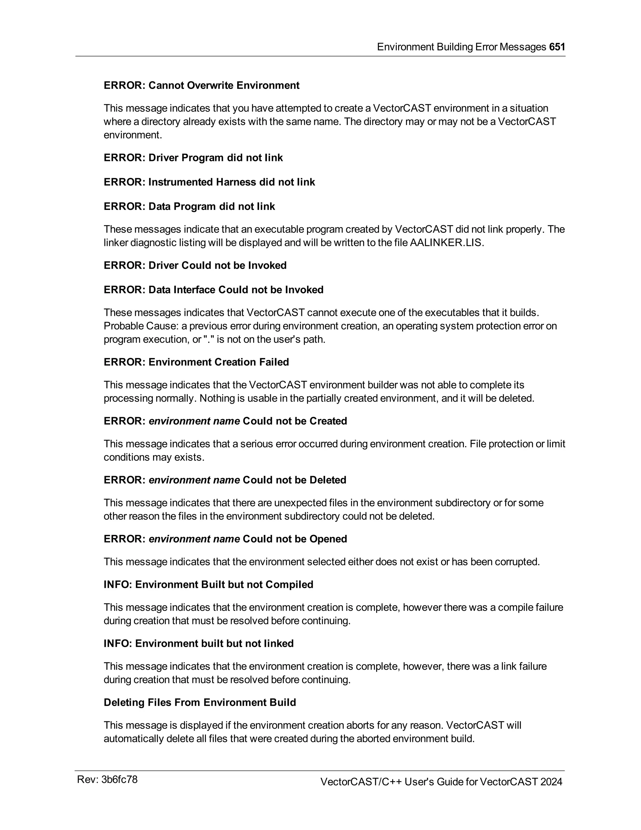 Environment Building Error Messages 651
ERROR: Cannot Overwrite Environment
This message indicates that you have attempted to create a VectorCAST environment in a situation
where a directory already exists with the same name. The directory may or may not be a VectorCAST
environment.
ERROR: Driver Program did not link
ERROR: Instrumented Harness did not link
ERROR: Data Program did not link
These messages indicate that an executable program created by VectorCAST did not link properly. The
linker diagnostic listing will be displayed and will be written to the file AALINKER.LIS.
ERROR: Driver Could not be Invoked
ERROR: Data Interface Could not be Invoked
These messages indicates that VectorCAST cannot execute one of the executables that it builds.
Probable Cause: a previous error during environment creation, an operating system protection error on
program execution, or "." is not on the user's path.
ERROR: Environment Creation Failed
This message indicates that the VectorCAST environment builder was not able to complete its
processing normally. Nothing is usable in the partially created environment, and it will be deleted.
ERROR: environment name Could not be Created
This message indicates that a serious error occurred during environment creation. File protection or limit
conditions may exists.
ERROR: environment name Could not be Deleted
This message indicates that there are unexpected files in the environment subdirectory or for some
other reason the files in the environment subdirectory could not be deleted.
ERROR: environment name Could not be Opened
This message indicates that the environment selected either does not exist or has been corrupted.
INFO: Environment Built but not Compiled
This message indicates that the environment creation is complete, however there was a compile failure
during creation that must be resolved before continuing.
INFO: Environment built but not linked
This message indicates that the environment creation is complete, however, there was a link failure
during creation that must be resolved before continuing.
Deleting Files From Environment Build
This message is displayed if the environment creation aborts for any reason. VectorCAST will
automatically delete all files that were created during the aborted environment build.
Rev: 3b6fc78 VectorCAST/C++ User's Guide for VectorCAST 2024
 