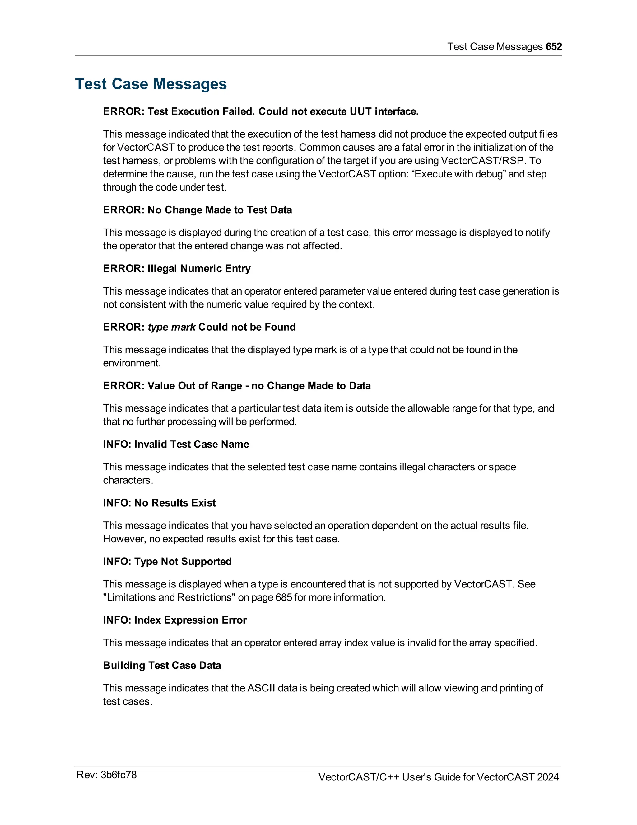 Test Case Messages 652
Test Case Messages
ERROR: Test Execution Failed. Could not execute UUT interface.
This message indicated that the execution of the test harness did not produce the expected output files
for VectorCAST to produce the test reports. Common causes are a fatal error in the initialization of the
test harness, or problems with the configuration of the target if you are using VectorCAST/RSP. To
determine the cause, run the test case using the VectorCAST option: “Execute with debug” and step
through the code under test.
ERROR: No Change Made to Test Data
This message is displayed during the creation of a test case, this error message is displayed to notify
the operator that the entered change was not affected.
ERROR: Illegal Numeric Entry
This message indicates that an operator entered parameter value entered during test case generation is
not consistent with the numeric value required by the context.
ERROR: type mark Could not be Found
This message indicates that the displayed type mark is of a type that could not be found in the
environment.
ERROR: Value Out of Range - no Change Made to Data
This message indicates that a particular test data item is outside the allowable range for that type, and
that no further processing will be performed.
INFO: Invalid Test Case Name
This message indicates that the selected test case name contains illegal characters or space
characters.
INFO: No Results Exist
This message indicates that you have selected an operation dependent on the actual results file.
However, no expected results exist for this test case.
INFO: Type Not Supported
This message is displayed when a type is encountered that is not supported by VectorCAST. See
"Limitations and Restrictions" on page 685 for more information.
INFO: Index Expression Error
This message indicates that an operator entered array index value is invalid for the array specified.
Building Test Case Data
This message indicates that the ASCII data is being created which will allow viewing and printing of
test cases.
Rev: 3b6fc78 VectorCAST/C++ User's Guide for VectorCAST 2024
 