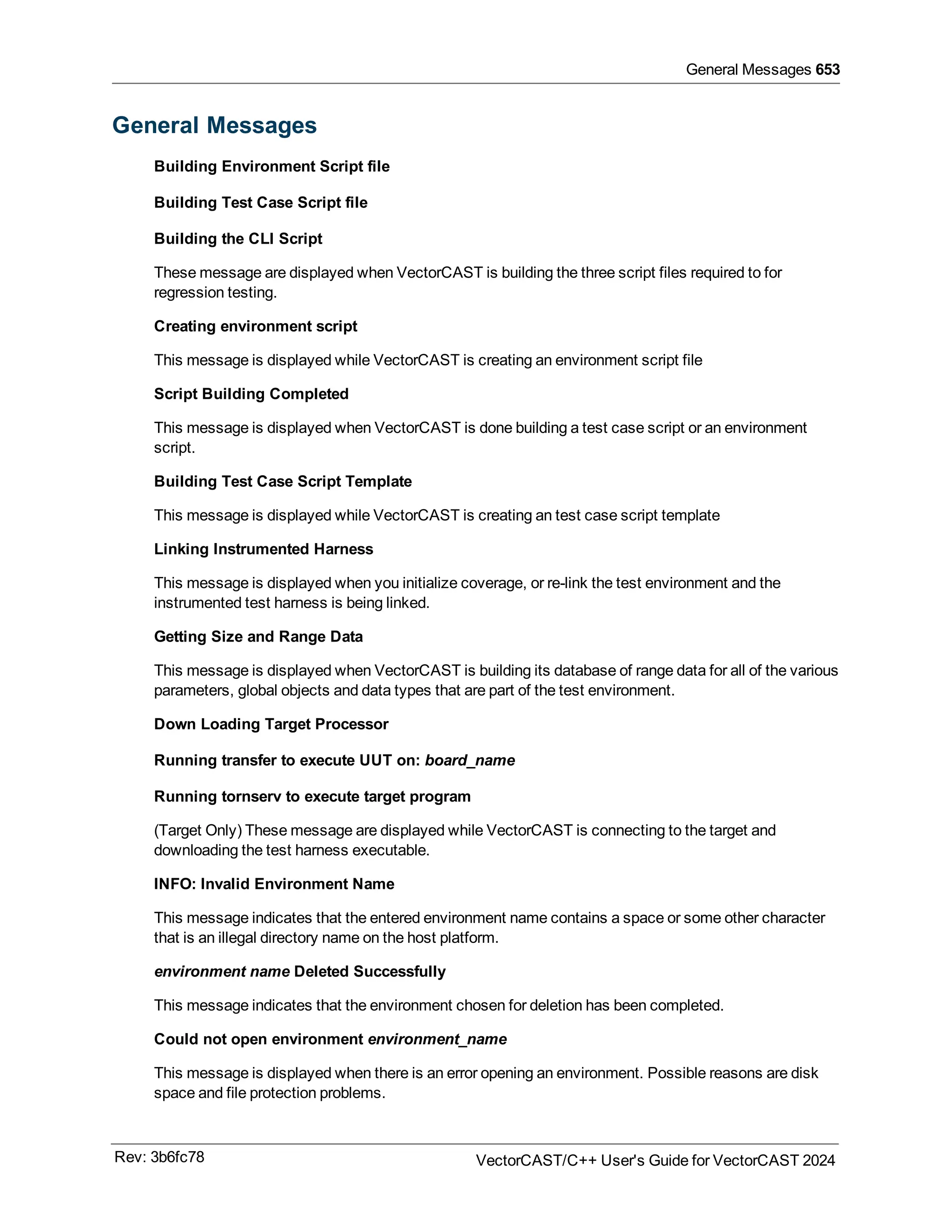 General Messages 653
General Messages
Building Environment Script file
Building Test Case Script file
Building the CLI Script
These message are displayed when VectorCAST is building the three script files required to for
regression testing.
Creating environment script
This message is displayed while VectorCAST is creating an environment script file
Script Building Completed
This message is displayed when VectorCAST is done building a test case script or an environment
script.
Building Test Case Script Template
This message is displayed while VectorCAST is creating an test case script template
Linking Instrumented Harness
This message is displayed when you initialize coverage, or re-link the test environment and the
instrumented test harness is being linked.
Getting Size and Range Data
This message is displayed when VectorCAST is building its database of range data for all of the various
parameters, global objects and data types that are part of the test environment.
Down Loading Target Processor
Running transfer to execute UUT on: board_name
Running tornserv to execute target program
(Target Only) These message are displayed while VectorCAST is connecting to the target and
downloading the test harness executable.
INFO: Invalid Environment Name
This message indicates that the entered environment name contains a space or some other character
that is an illegal directory name on the host platform.
environment name Deleted Successfully
This message indicates that the environment chosen for deletion has been completed.
Could not open environment environment_name
This message is displayed when there is an error opening an environment. Possible reasons are disk
space and file protection problems.
Rev: 3b6fc78 VectorCAST/C++ User's Guide for VectorCAST 2024
 