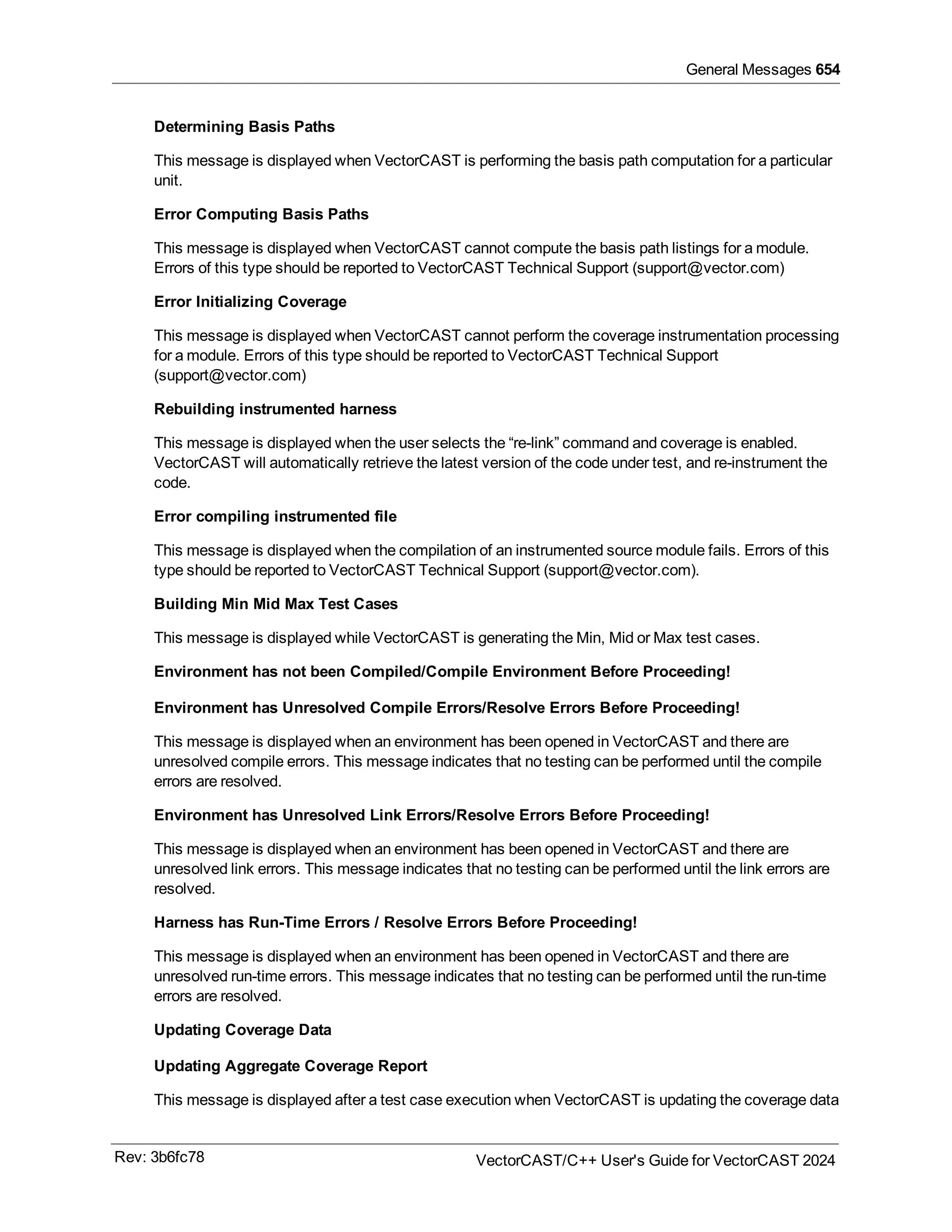 General Messages 654
Determining Basis Paths
This message is displayed when VectorCAST is performing the basis path computation for a particular
unit.
Error Computing Basis Paths
This message is displayed when VectorCAST cannot compute the basis path listings for a module.
Errors of this type should be reported to VectorCAST Technical Support (support@vector.com)
Error Initializing Coverage
This message is displayed when VectorCAST cannot perform the coverage instrumentation processing
for a module. Errors of this type should be reported to VectorCAST Technical Support
(support@vector.com)
Rebuilding instrumented harness
This message is displayed when the user selects the “re-link” command and coverage is enabled.
VectorCAST will automatically retrieve the latest version of the code under test, and re-instrument the
code.
Error compiling instrumented file
This message is displayed when the compilation of an instrumented source module fails. Errors of this
type should be reported to VectorCAST Technical Support (support@vector.com).
Building Min Mid Max Test Cases
This message is displayed while VectorCAST is generating the Min, Mid or Max test cases.
Environment has not been Compiled/Compile Environment Before Proceeding!
Environment has Unresolved Compile Errors/Resolve Errors Before Proceeding!
This message is displayed when an environment has been opened in VectorCAST and there are
unresolved compile errors. This message indicates that no testing can be performed until the compile
errors are resolved.
Environment has Unresolved Link Errors/Resolve Errors Before Proceeding!
This message is displayed when an environment has been opened in VectorCAST and there are
unresolved link errors. This message indicates that no testing can be performed until the link errors are
resolved.
Harness has Run-Time Errors / Resolve Errors Before Proceeding!
This message is displayed when an environment has been opened in VectorCAST and there are
unresolved run-time errors. This message indicates that no testing can be performed until the run-time
errors are resolved.
Updating Coverage Data
Updating Aggregate Coverage Report
This message is displayed after a test case execution when VectorCAST is updating the coverage data
Rev: 3b6fc78 VectorCAST/C++ User's Guide for VectorCAST 2024
 