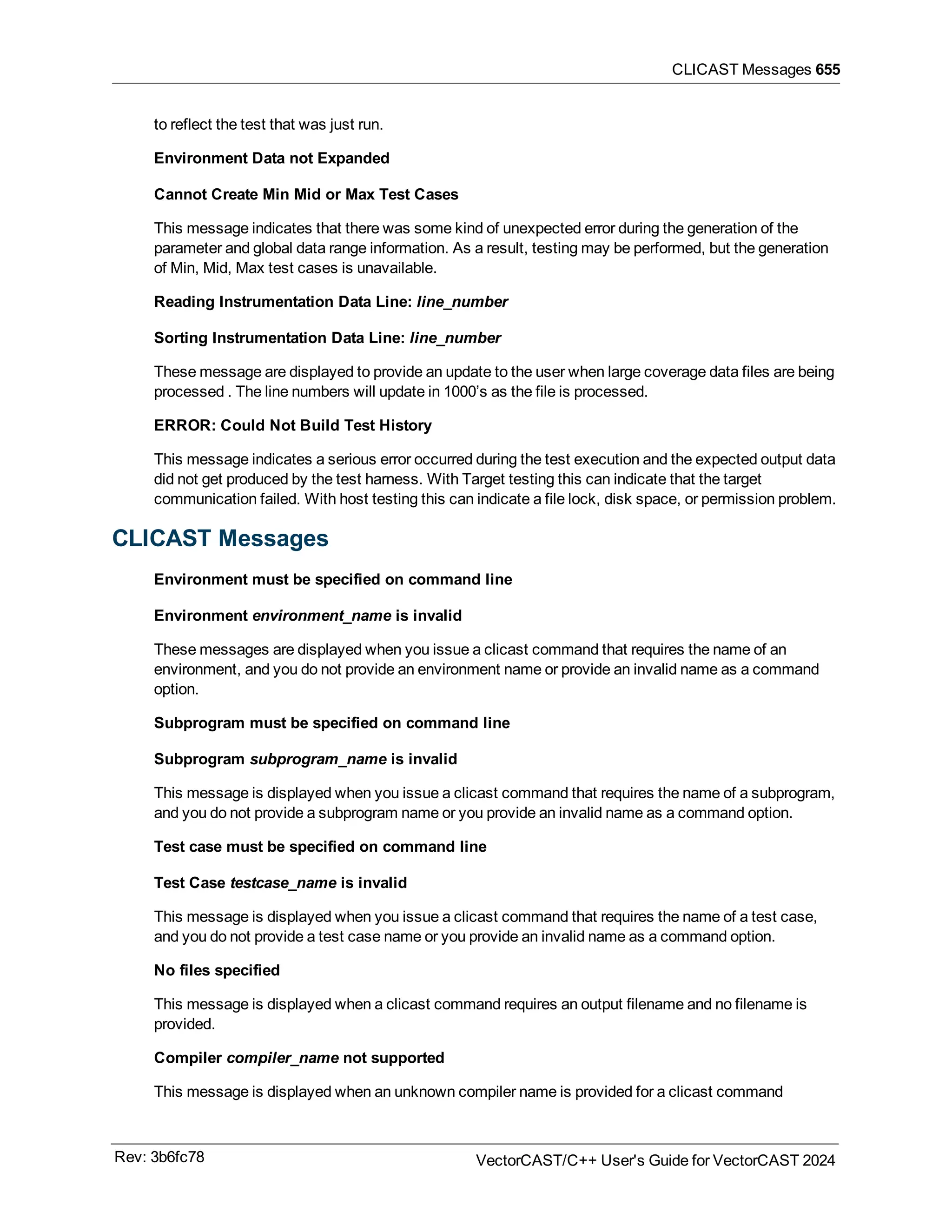 CLICAST Messages 655
to reflect the test that was just run.
Environment Data not Expanded
Cannot Create Min Mid or Max Test Cases
This message indicates that there was some kind of unexpected error during the generation of the
parameter and global data range information. As a result, testing may be performed, but the generation
of Min, Mid, Max test cases is unavailable.
Reading Instrumentation Data Line: line_number
Sorting Instrumentation Data Line: line_number
These message are displayed to provide an update to the user when large coverage data files are being
processed . The line numbers will update in 1000’s as the file is processed.
ERROR: Could Not Build Test History
This message indicates a serious error occurred during the test execution and the expected output data
did not get produced by the test harness. With Target testing this can indicate that the target
communication failed. With host testing this can indicate a file lock, disk space, or permission problem.
CLICAST Messages
Environment must be specified on command line
Environment environment_name is invalid
These messages are displayed when you issue a clicast command that requires the name of an
environment, and you do not provide an environment name or provide an invalid name as a command
option.
Subprogram must be specified on command line
Subprogram subprogram_name is invalid
This message is displayed when you issue a clicast command that requires the name of a subprogram,
and you do not provide a subprogram name or you provide an invalid name as a command option.
Test case must be specified on command line
Test Case testcase_name is invalid
This message is displayed when you issue a clicast command that requires the name of a test case,
and you do not provide a test case name or you provide an invalid name as a command option.
No files specified
This message is displayed when a clicast command requires an output filename and no filename is
provided.
Compiler compiler_name not supported
This message is displayed when an unknown compiler name is provided for a clicast command
Rev: 3b6fc78 VectorCAST/C++ User's Guide for VectorCAST 2024
 