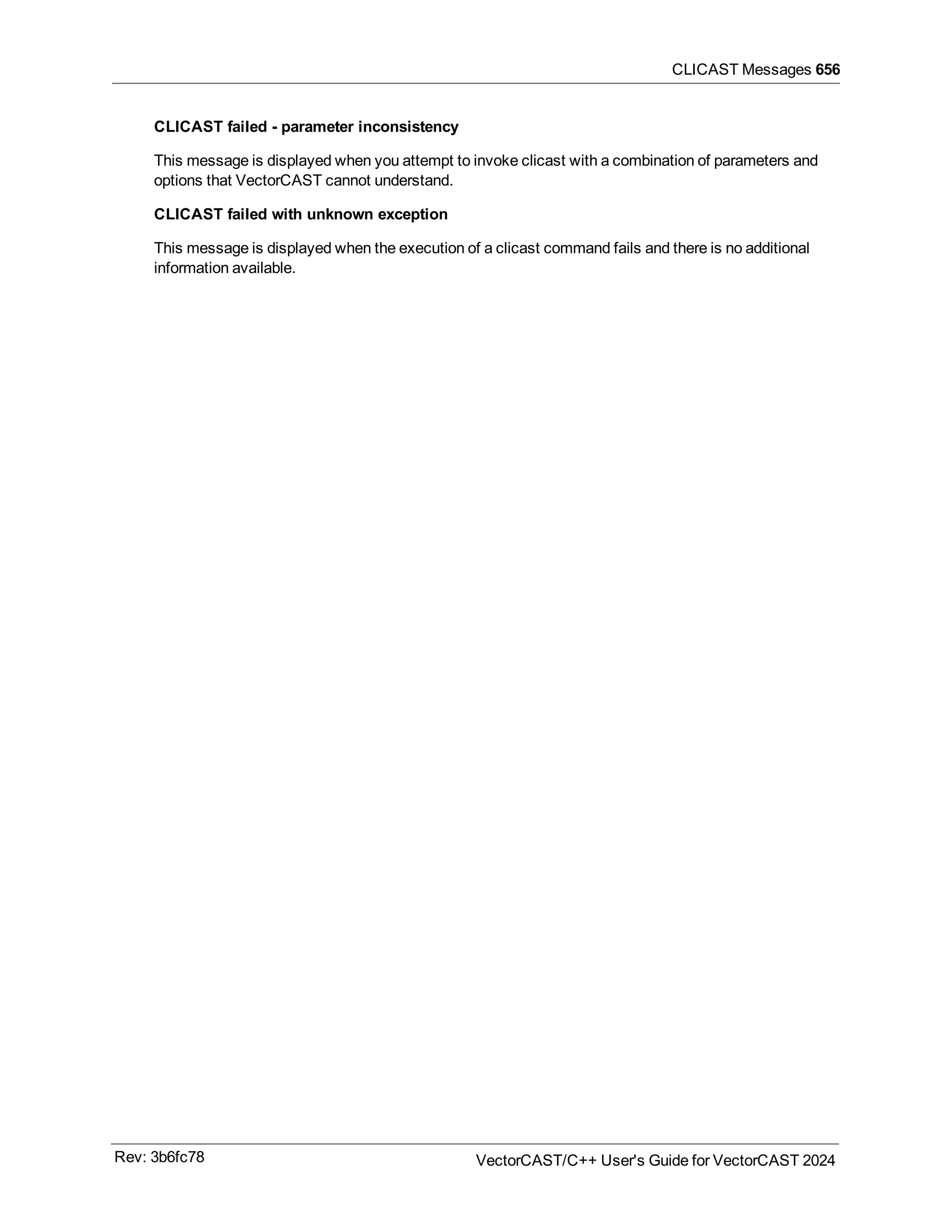 CLICAST Messages 656
CLICAST failed - parameter inconsistency
This message is displayed when you attempt to invoke clicast with a combination of parameters and
options that VectorCAST cannot understand.
CLICAST failed with unknown exception
This message is displayed when the execution of a clicast command fails and there is no additional
information available.
Rev: 3b6fc78 VectorCAST/C++ User's Guide for VectorCAST 2024
 