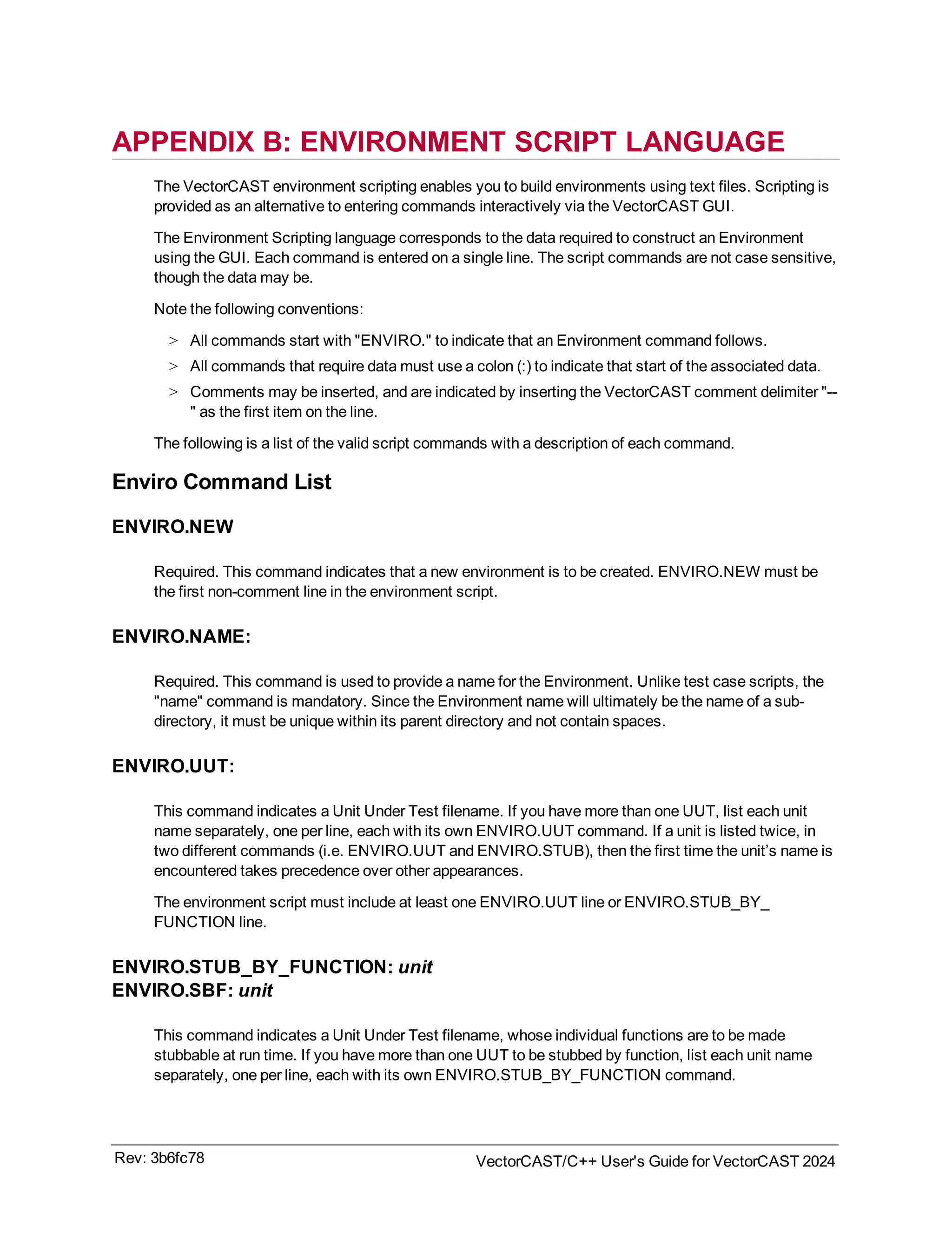 APPENDIX B: ENVIRONMENT SCRIPT LANGUAGE
The VectorCAST environment scripting enables you to build environments using text files. Scripting is
provided as an alternative to entering commands interactively via the VectorCAST GUI.
The Environment Scripting language corresponds to the data required to construct an Environment
using the GUI. Each command is entered on a single line. The script commands are not case sensitive,
though the data may be.
Note the following conventions:
> All commands start with "ENVIRO." to indicate that an Environment command follows.
> All commands that require data must use a colon (:) to indicate that start of the associated data.
> Comments may be inserted, and are indicated by inserting the VectorCAST comment delimiter "--
" as the first item on the line.
The following is a list of the valid script commands with a description of each command.
Enviro Command List
ENVIRO.NEW
Required. This command indicates that a new environment is to be created. ENVIRO.NEW must be
the first non-comment line in the environment script.
ENVIRO.NAME:
Required. This command is used to provide a name for the Environment. Unlike test case scripts, the
"name" command is mandatory. Since the Environment name will ultimately be the name of a sub-
directory, it must be unique within its parent directory and not contain spaces.
ENVIRO.UUT:
This command indicates a Unit Under Test filename. If you have more than one UUT, list each unit
name separately, one per line, each with its own ENVIRO.UUT command. If a unit is listed twice, in
two different commands (i.e. ENVIRO.UUT and ENVIRO.STUB), then the first time the unit’s name is
encountered takes precedence over other appearances.
The environment script must include at least one ENVIRO.UUT line or ENVIRO.STUB_BY_
FUNCTION line.
ENVIRO.STUB_BY_FUNCTION: unit
ENVIRO.SBF: unit
This command indicates a Unit Under Test filename, whose individual functions are to be made
stubbable at run time. If you have more than one UUT to be stubbed by function, list each unit name
separately, one per line, each with its own ENVIRO.STUB_BY_FUNCTION command.
Rev: 3b6fc78 VectorCAST/C++ User's Guide for VectorCAST 2024
 