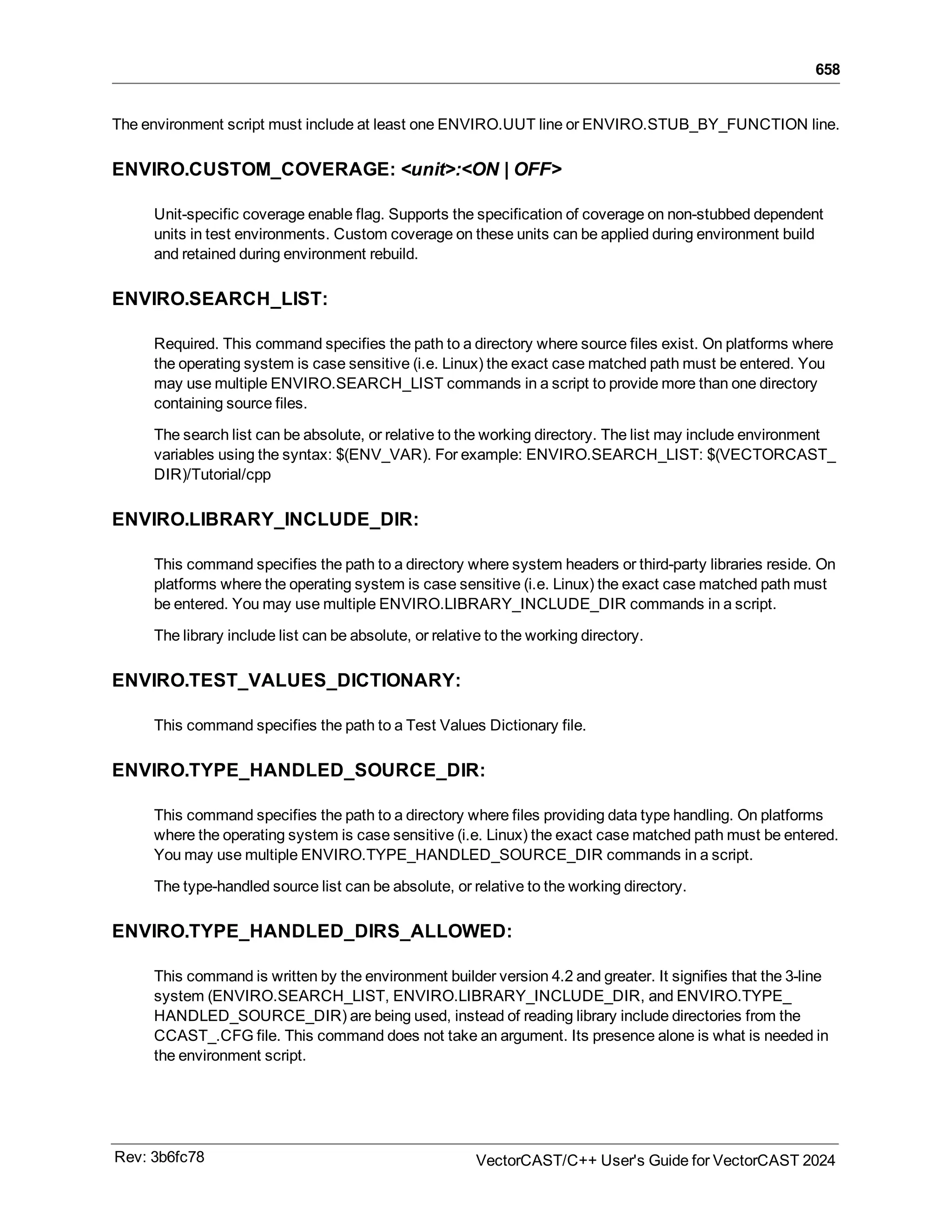 658
The environment script must include at least one ENVIRO.UUT line or ENVIRO.STUB_BY_FUNCTION line.
ENVIRO.CUSTOM_COVERAGE: <unit>:<ON | OFF>
Unit-specific coverage enable flag. Supports the specification of coverage on non-stubbed dependent
units in test environments. Custom coverage on these units can be applied during environment build
and retained during environment rebuild.
ENVIRO.SEARCH_LIST:
Required. This command specifies the path to a directory where source files exist. On platforms where
the operating system is case sensitive (i.e. Linux) the exact case matched path must be entered. You
may use multiple ENVIRO.SEARCH_LIST commands in a script to provide more than one directory
containing source files.
The search list can be absolute, or relative to the working directory. The list may include environment
variables using the syntax: $(ENV_VAR). For example: ENVIRO.SEARCH_LIST: $(VECTORCAST_
DIR)/Tutorial/cpp
ENVIRO.LIBRARY_INCLUDE_DIR:
This command specifies the path to a directory where system headers or third-party libraries reside. On
platforms where the operating system is case sensitive (i.e. Linux) the exact case matched path must
be entered. You may use multiple ENVIRO.LIBRARY_INCLUDE_DIR commands in a script.
The library include list can be absolute, or relative to the working directory.
ENVIRO.TEST_VALUES_DICTIONARY:
This command specifies the path to a Test Values Dictionary file.
ENVIRO.TYPE_HANDLED_SOURCE_DIR:
This command specifies the path to a directory where files providing data type handling. On platforms
where the operating system is case sensitive (i.e. Linux) the exact case matched path must be entered.
You may use multiple ENVIRO.TYPE_HANDLED_SOURCE_DIR commands in a script.
The type-handled source list can be absolute, or relative to the working directory.
ENVIRO.TYPE_HANDLED_DIRS_ALLOWED:
This command is written by the environment builder version 4.2 and greater. It signifies that the 3-line
system (ENVIRO.SEARCH_LIST, ENVIRO.LIBRARY_INCLUDE_DIR, and ENVIRO.TYPE_
HANDLED_SOURCE_DIR) are being used, instead of reading library include directories from the
CCAST_.CFG file. This command does not take an argument. Its presence alone is what is needed in
the environment script.
Rev: 3b6fc78 VectorCAST/C++ User's Guide for VectorCAST 2024
 