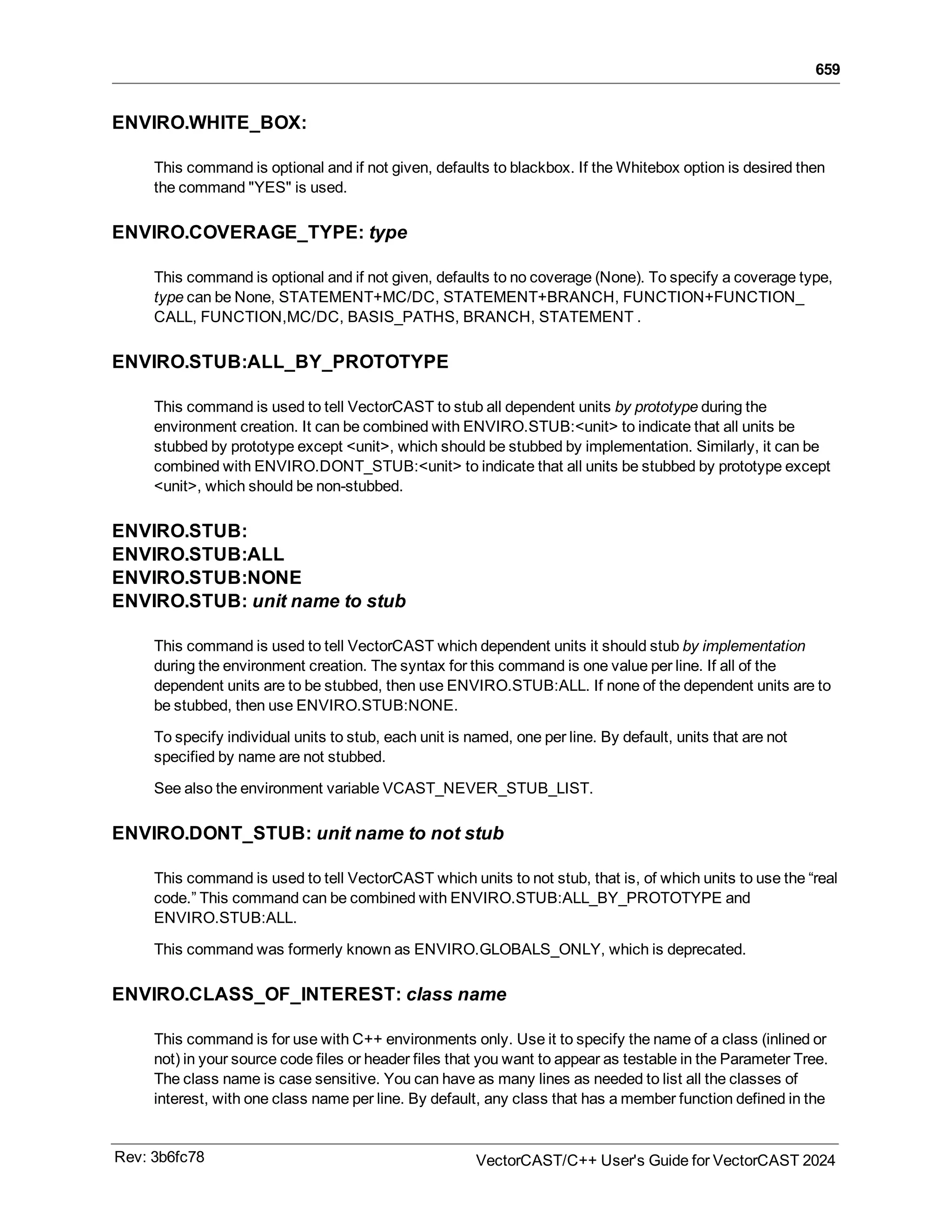 659
ENVIRO.WHITE_BOX:
This command is optional and if not given, defaults to blackbox. If the Whitebox option is desired then
the command "YES" is used.
ENVIRO.COVERAGE_TYPE: type
This command is optional and if not given, defaults to no coverage (None). To specify a coverage type,
type can be None, STATEMENT+MC/DC, STATEMENT+BRANCH, FUNCTION+FUNCTION_
CALL, FUNCTION,MC/DC, BASIS_PATHS, BRANCH, STATEMENT .
ENVIRO.STUB:ALL_BY_PROTOTYPE
This command is used to tell VectorCAST to stub all dependent units by prototype during the
environment creation. It can be combined with ENVIRO.STUB:<unit> to indicate that all units be
stubbed by prototype except <unit>, which should be stubbed by implementation. Similarly, it can be
combined with ENVIRO.DONT_STUB:<unit> to indicate that all units be stubbed by prototype except
<unit>, which should be non-stubbed.
ENVIRO.STUB:
ENVIRO.STUB:ALL
ENVIRO.STUB:NONE
ENVIRO.STUB: unit name to stub
This command is used to tell VectorCAST which dependent units it should stub by implementation
during the environment creation. The syntax for this command is one value per line. If all of the
dependent units are to be stubbed, then use ENVIRO.STUB:ALL. If none of the dependent units are to
be stubbed, then use ENVIRO.STUB:NONE.
To specify individual units to stub, each unit is named, one per line. By default, units that are not
specified by name are not stubbed.
See also the environment variable VCAST_NEVER_STUB_LIST.
ENVIRO.DONT_STUB: unit name to not stub
This command is used to tell VectorCAST which units to not stub, that is, of which units to use the “real
code.” This command can be combined with ENVIRO.STUB:ALL_BY_PROTOTYPE and
ENVIRO.STUB:ALL.
This command was formerly known as ENVIRO.GLOBALS_ONLY, which is deprecated.
ENVIRO.CLASS_OF_INTEREST: class name
This command is for use with C++ environments only. Use it to specify the name of a class (inlined or
not) in your source code files or header files that you want to appear as testable in the Parameter Tree.
The class name is case sensitive. You can have as many lines as needed to list all the classes of
interest, with one class name per line. By default, any class that has a member function defined in the
Rev: 3b6fc78 VectorCAST/C++ User's Guide for VectorCAST 2024
 