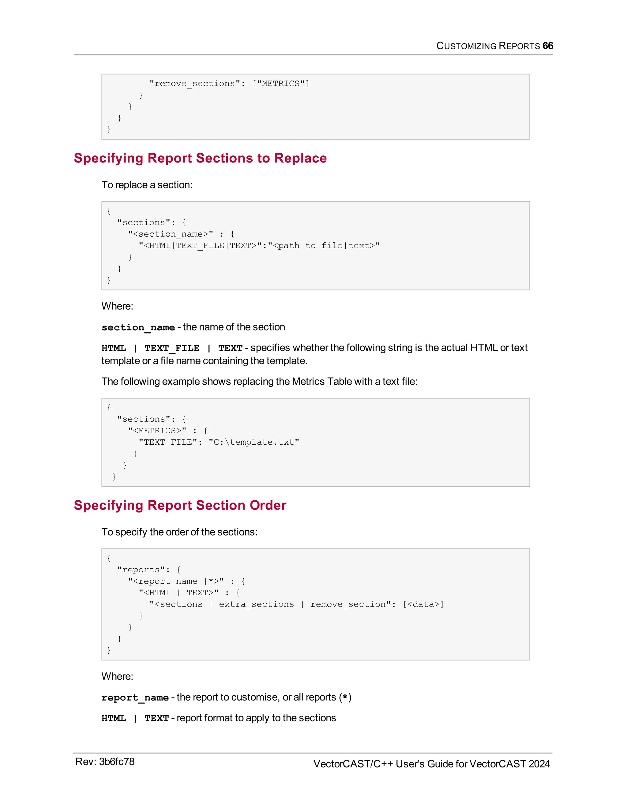CUSTOMIZING REPORTS 66
"remove_sections": ["METRICS"]
}
}
}
}
Specifying Report Sections to Replace
To replace a section:
{
"sections": {
"<section_name>" : {
"<HTML|TEXT_FILE|TEXT>":"<path to file|text>"
}
}
}
Where:
section_name - the name of the section
HTML | TEXT_FILE | TEXT - specifies whether the following string is the actual HTML or text
template or a file name containing the template.
The following example shows replacing the Metrics Table with a text file:
{
"sections": {
"<METRICS>" : {
"TEXT_FILE": "C:template.txt"
}
}
}
Specifying Report Section Order
To specify the order of the sections:
{
"reports": {
"<report_name |*>" : {
"<HTML | TEXT>" : {
"<sections | extra_sections | remove_section": [<data>]
}
}
}
}
Where:
report_name - the report to customise, or all reports (*)
HTML | TEXT - report format to apply to the sections
Rev: 3b6fc78 VectorCAST/C++ User's Guide for VectorCAST 2024
 