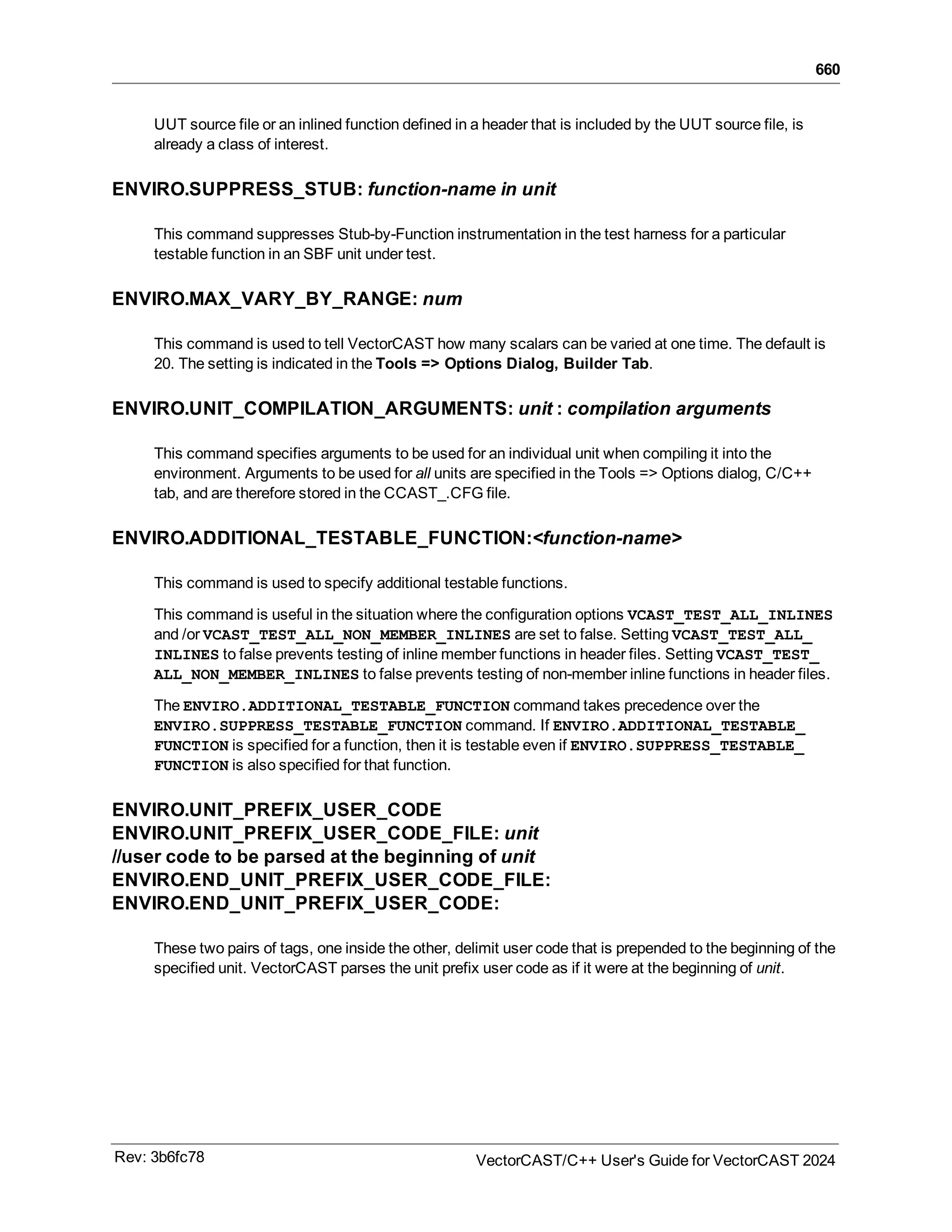 660
UUT source file or an inlined function defined in a header that is included by the UUT source file, is
already a class of interest.
ENVIRO.SUPPRESS_STUB: function-name in unit
This command suppresses Stub-by-Function instrumentation in the test harness for a particular
testable function in an SBF unit under test.
ENVIRO.MAX_VARY_BY_RANGE: num
This command is used to tell VectorCAST how many scalars can be varied at one time. The default is
20. The setting is indicated in the Tools => Options Dialog, Builder Tab.
ENVIRO.UNIT_COMPILATION_ARGUMENTS: unit : compilation arguments
This command specifies arguments to be used for an individual unit when compiling it into the
environment. Arguments to be used for all units are specified in the Tools => Options dialog, C/C++
tab, and are therefore stored in the CCAST_.CFG file.
ENVIRO.ADDITIONAL_TESTABLE_FUNCTION:<function-name>
This command is used to specify additional testable functions.
This command is useful in the situation where the configuration options VCAST_TEST_ALL_INLINES
and /or VCAST_TEST_ALL_NON_MEMBER_INLINES are set to false. Setting VCAST_TEST_ALL_
INLINES to false prevents testing of inline member functions in header files. Setting VCAST_TEST_
ALL_NON_MEMBER_INLINES to false prevents testing of non-member inline functions in header files.
The ENVIRO.ADDITIONAL_TESTABLE_FUNCTION command takes precedence over the
ENVIRO.SUPPRESS_TESTABLE_FUNCTION command. If ENVIRO.ADDITIONAL_TESTABLE_
FUNCTION is specified for a function, then it is testable even if ENVIRO.SUPPRESS_TESTABLE_
FUNCTION is also specified for that function.
ENVIRO.UNIT_PREFIX_USER_CODE
ENVIRO.UNIT_PREFIX_USER_CODE_FILE: unit
//user code to be parsed at the beginning of unit
ENVIRO.END_UNIT_PREFIX_USER_CODE_FILE:
ENVIRO.END_UNIT_PREFIX_USER_CODE:
These two pairs of tags, one inside the other, delimit user code that is prepended to the beginning of the
specified unit. VectorCAST parses the unit prefix user code as if it were at the beginning of unit.
Rev: 3b6fc78 VectorCAST/C++ User's Guide for VectorCAST 2024
 