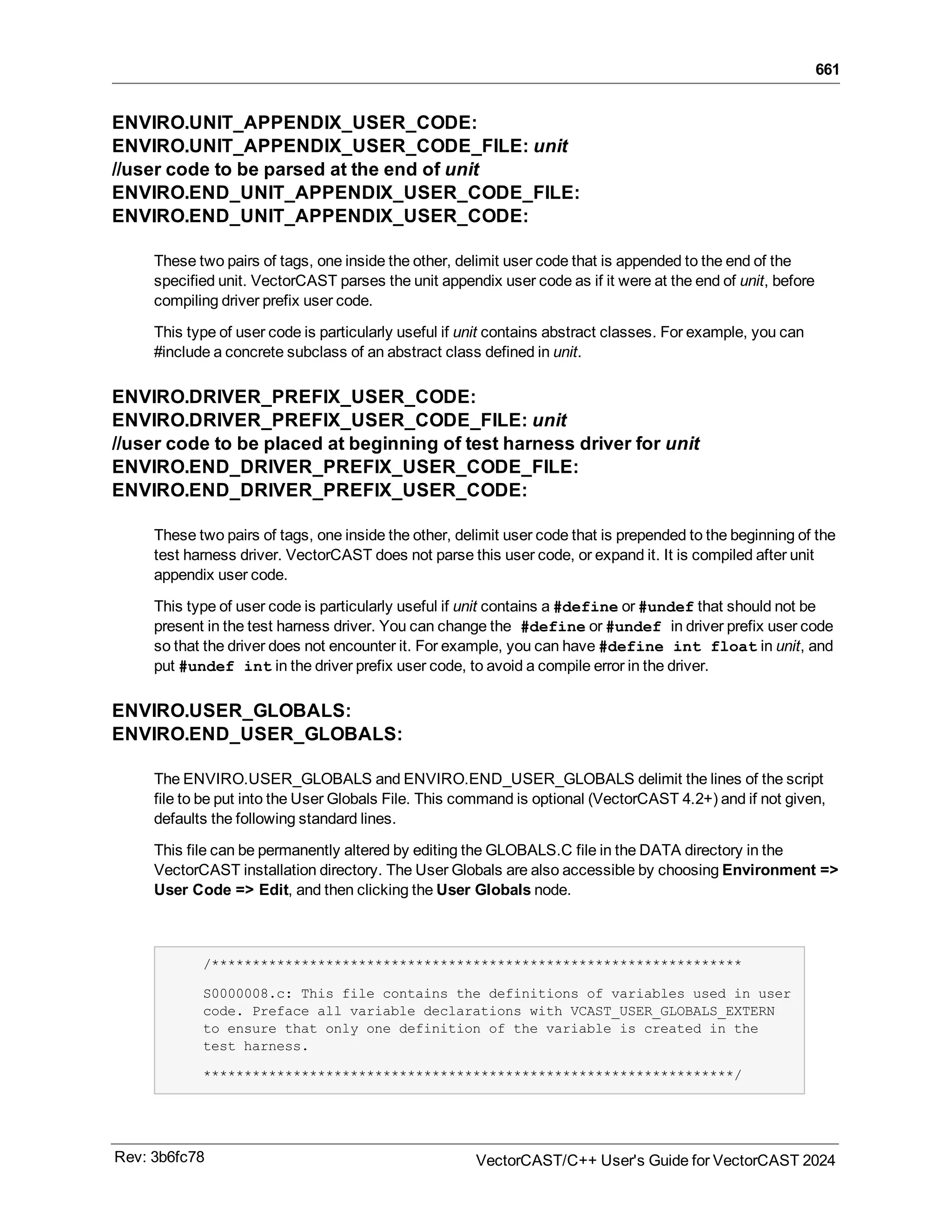 661
ENVIRO.UNIT_APPENDIX_USER_CODE:
ENVIRO.UNIT_APPENDIX_USER_CODE_FILE: unit
//user code to be parsed at the end of unit
ENVIRO.END_UNIT_APPENDIX_USER_CODE_FILE:
ENVIRO.END_UNIT_APPENDIX_USER_CODE:
These two pairs of tags, one inside the other, delimit user code that is appended to the end of the
specified unit. VectorCAST parses the unit appendix user code as if it were at the end of unit, before
compiling driver prefix user code.
This type of user code is particularly useful if unit contains abstract classes. For example, you can
#include a concrete subclass of an abstract class defined in unit.
ENVIRO.DRIVER_PREFIX_USER_CODE:
ENVIRO.DRIVER_PREFIX_USER_CODE_FILE: unit
//user code to be placed at beginning of test harness driver for unit
ENVIRO.END_DRIVER_PREFIX_USER_CODE_FILE:
ENVIRO.END_DRIVER_PREFIX_USER_CODE:
These two pairs of tags, one inside the other, delimit user code that is prepended to the beginning of the
test harness driver. VectorCAST does not parse this user code, or expand it. It is compiled after unit
appendix user code.
This type of user code is particularly useful if unit contains a #define or #undef that should not be
present in the test harness driver. You can change the #define or #undef in driver prefix user code
so that the driver does not encounter it. For example, you can have #define int float in unit, and
put #undef int in the driver prefix user code, to avoid a compile error in the driver.
ENVIRO.USER_GLOBALS:
ENVIRO.END_USER_GLOBALS:
The ENVIRO.USER_GLOBALS and ENVIRO.END_USER_GLOBALS delimit the lines of the script
file to be put into the User Globals File. This command is optional (VectorCAST 4.2+) and if not given,
defaults the following standard lines.
This file can be permanently altered by editing the GLOBALS.C file in the DATA directory in the
VectorCAST installation directory. The User Globals are also accessible by choosing Environment =>
User Code => Edit, and then clicking the User Globals node.
/*****************************************************************
S0000008.c: This file contains the definitions of variables used in user
code. Preface all variable declarations with VCAST_USER_GLOBALS_EXTERN
to ensure that only one definition of the variable is created in the
test harness.
*****************************************************************/
Rev: 3b6fc78 VectorCAST/C++ User's Guide for VectorCAST 2024
 
