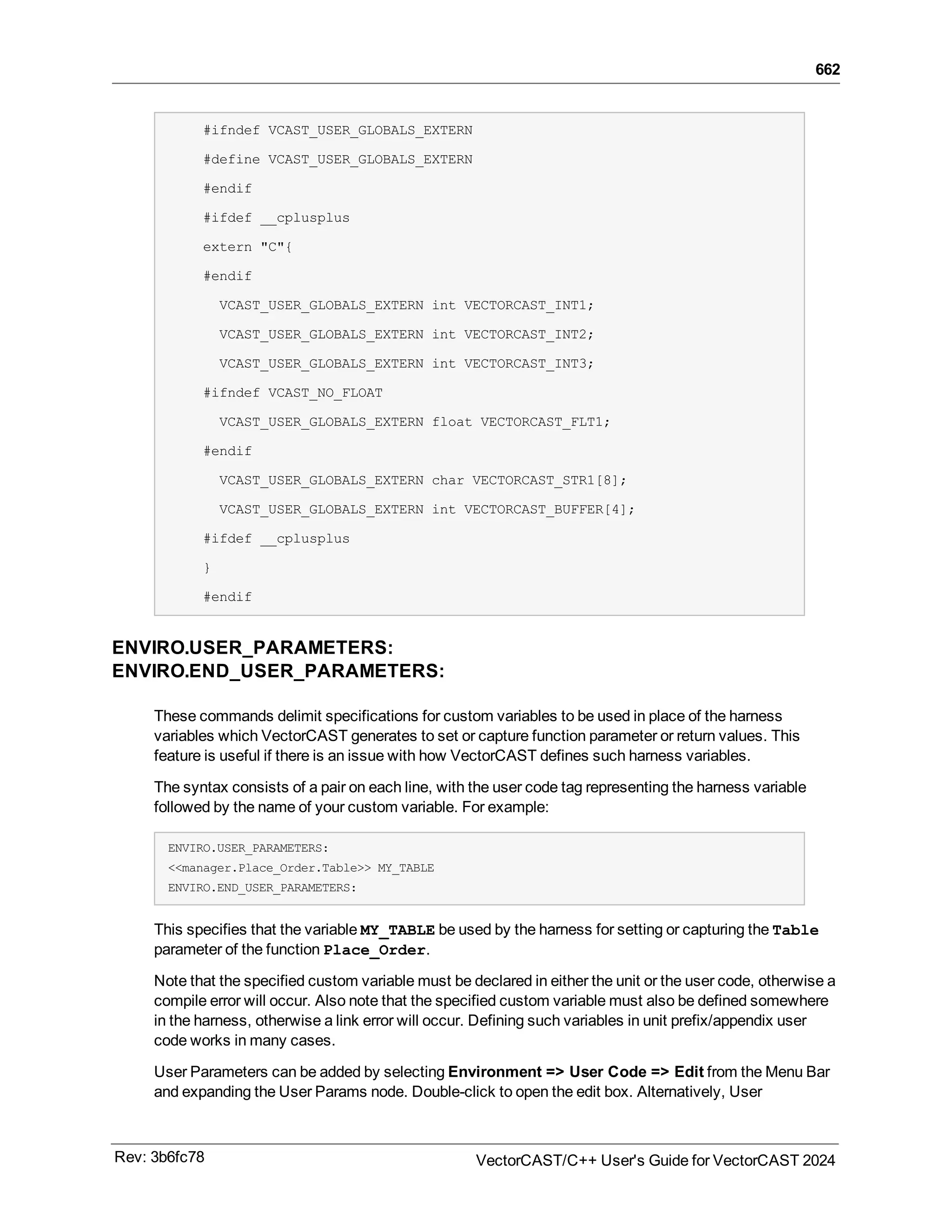 662
#ifndef VCAST_USER_GLOBALS_EXTERN
#define VCAST_USER_GLOBALS_EXTERN
#endif
#ifdef __cplusplus
extern "C"{
#endif
VCAST_USER_GLOBALS_EXTERN int VECTORCAST_INT1;
VCAST_USER_GLOBALS_EXTERN int VECTORCAST_INT2;
VCAST_USER_GLOBALS_EXTERN int VECTORCAST_INT3;
#ifndef VCAST_NO_FLOAT
VCAST_USER_GLOBALS_EXTERN float VECTORCAST_FLT1;
#endif
VCAST_USER_GLOBALS_EXTERN char VECTORCAST_STR1[8];
VCAST_USER_GLOBALS_EXTERN int VECTORCAST_BUFFER[4];
#ifdef __cplusplus
}
#endif
ENVIRO.USER_PARAMETERS:
ENVIRO.END_USER_PARAMETERS:
These commands delimit specifications for custom variables to be used in place of the harness
variables which VectorCAST generates to set or capture function parameter or return values. This
feature is useful if there is an issue with how VectorCAST defines such harness variables.
The syntax consists of a pair on each line, with the user code tag representing the harness variable
followed by the name of your custom variable. For example:
ENVIRO.USER_PARAMETERS:
<<manager.Place_Order.Table>> MY_TABLE
ENVIRO.END_USER_PARAMETERS:
This specifies that the variable MY_TABLE be used by the harness for setting or capturing the Table
parameter of the function Place_Order.
Note that the specified custom variable must be declared in either the unit or the user code, otherwise a
compile error will occur. Also note that the specified custom variable must also be defined somewhere
in the harness, otherwise a link error will occur. Defining such variables in unit prefix/appendix user
code works in many cases.
User Parameters can be added by selecting Environment => User Code => Edit from the Menu Bar
and expanding the User Params node. Double-click to open the edit box. Alternatively, User
Rev: 3b6fc78 VectorCAST/C++ User's Guide for VectorCAST 2024
 