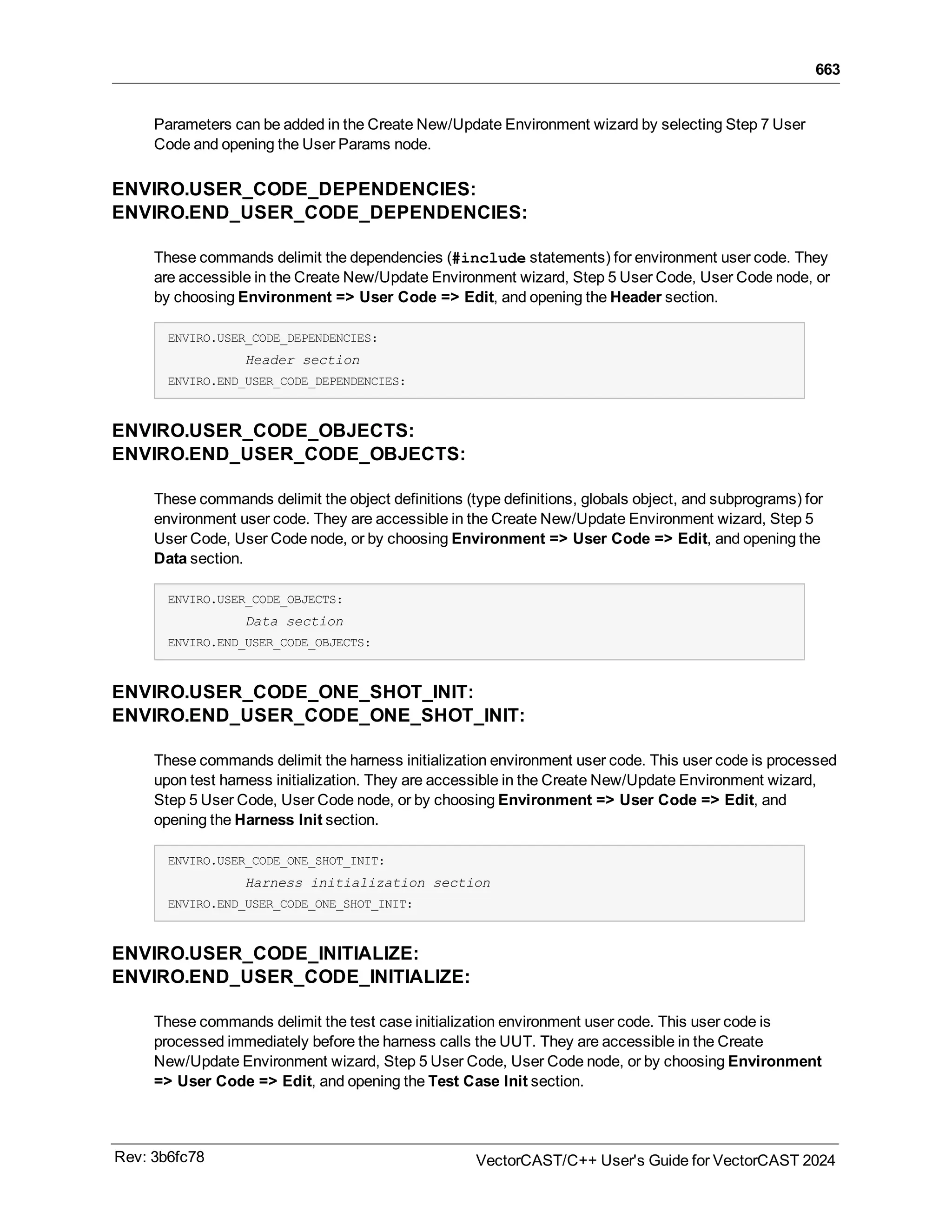 663
Parameters can be added in the Create New/Update Environment wizard by selecting Step 7 User
Code and opening the User Params node.
ENVIRO.USER_CODE_DEPENDENCIES:
ENVIRO.END_USER_CODE_DEPENDENCIES:
These commands delimit the dependencies (#include statements) for environment user code. They
are accessible in the Create New/Update Environment wizard, Step 5 User Code, User Code node, or
by choosing Environment => User Code => Edit, and opening the Header section.
ENVIRO.USER_CODE_DEPENDENCIES:
Header section
ENVIRO.END_USER_CODE_DEPENDENCIES:
ENVIRO.USER_CODE_OBJECTS:
ENVIRO.END_USER_CODE_OBJECTS:
These commands delimit the object definitions (type definitions, globals object, and subprograms) for
environment user code. They are accessible in the Create New/Update Environment wizard, Step 5
User Code, User Code node, or by choosing Environment => User Code => Edit, and opening the
Data section.
ENVIRO.USER_CODE_OBJECTS:
Data section
ENVIRO.END_USER_CODE_OBJECTS:
ENVIRO.USER_CODE_ONE_SHOT_INIT:
ENVIRO.END_USER_CODE_ONE_SHOT_INIT:
These commands delimit the harness initialization environment user code. This user code is processed
upon test harness initialization. They are accessible in the Create New/Update Environment wizard,
Step 5 User Code, User Code node, or by choosing Environment => User Code => Edit, and
opening the Harness Init section.
ENVIRO.USER_CODE_ONE_SHOT_INIT:
Harness initialization section
ENVIRO.END_USER_CODE_ONE_SHOT_INIT:
ENVIRO.USER_CODE_INITIALIZE:
ENVIRO.END_USER_CODE_INITIALIZE:
These commands delimit the test case initialization environment user code. This user code is
processed immediately before the harness calls the UUT. They are accessible in the Create
New/Update Environment wizard, Step 5 User Code, User Code node, or by choosing Environment
=> User Code => Edit, and opening the Test Case Init section.
Rev: 3b6fc78 VectorCAST/C++ User's Guide for VectorCAST 2024
 