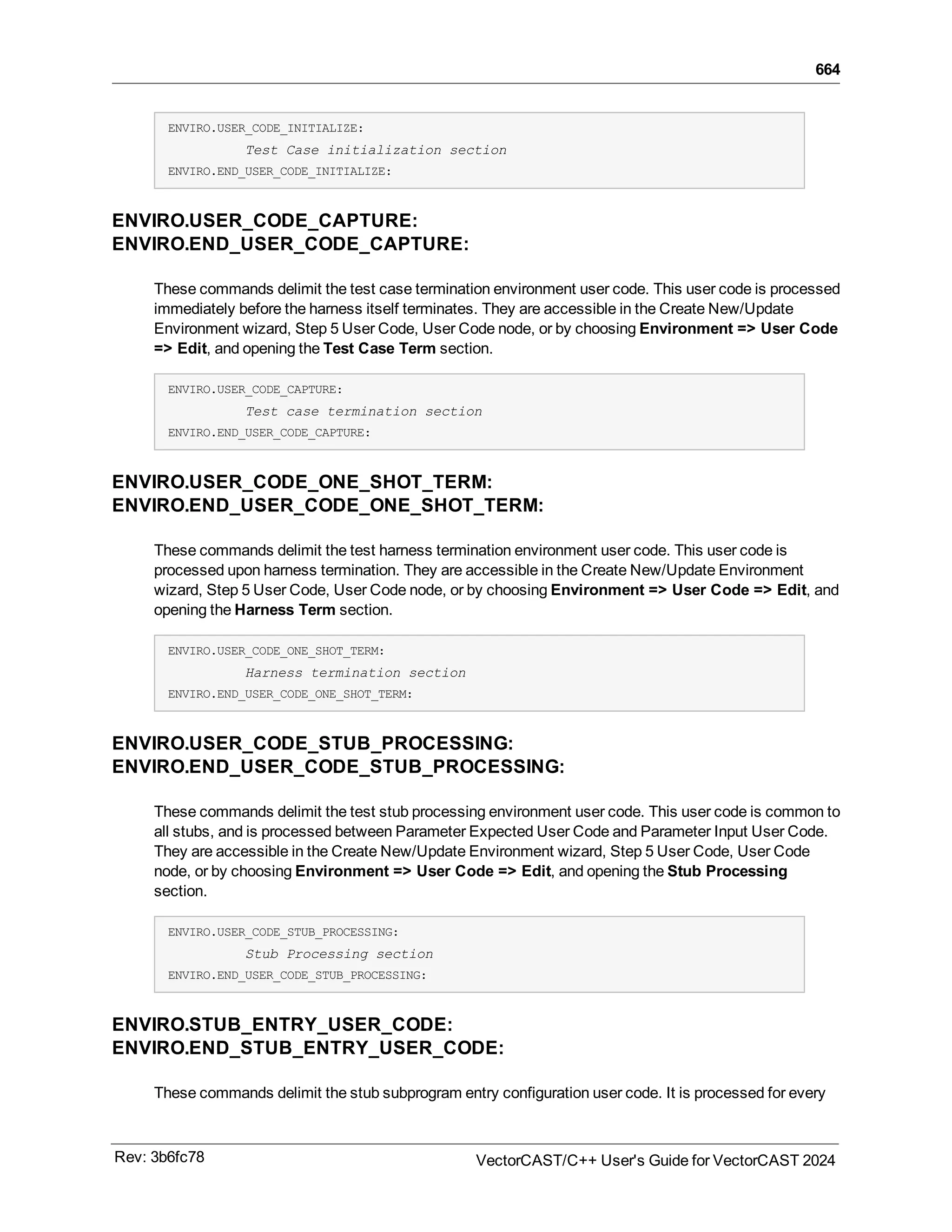 664
ENVIRO.USER_CODE_INITIALIZE:
Test Case initialization section
ENVIRO.END_USER_CODE_INITIALIZE:
ENVIRO.USER_CODE_CAPTURE:
ENVIRO.END_USER_CODE_CAPTURE:
These commands delimit the test case termination environment user code. This user code is processed
immediately before the harness itself terminates. They are accessible in the Create New/Update
Environment wizard, Step 5 User Code, User Code node, or by choosing Environment => User Code
=> Edit, and opening the Test Case Term section.
ENVIRO.USER_CODE_CAPTURE:
Test case termination section
ENVIRO.END_USER_CODE_CAPTURE:
ENVIRO.USER_CODE_ONE_SHOT_TERM:
ENVIRO.END_USER_CODE_ONE_SHOT_TERM:
These commands delimit the test harness termination environment user code. This user code is
processed upon harness termination. They are accessible in the Create New/Update Environment
wizard, Step 5 User Code, User Code node, or by choosing Environment => User Code => Edit, and
opening the Harness Term section.
ENVIRO.USER_CODE_ONE_SHOT_TERM:
Harness termination section
ENVIRO.END_USER_CODE_ONE_SHOT_TERM:
ENVIRO.USER_CODE_STUB_PROCESSING:
ENVIRO.END_USER_CODE_STUB_PROCESSING:
These commands delimit the test stub processing environment user code. This user code is common to
all stubs, and is processed between Parameter Expected User Code and Parameter Input User Code.
They are accessible in the Create New/Update Environment wizard, Step 5 User Code, User Code
node, or by choosing Environment => User Code => Edit, and opening the Stub Processing
section.
ENVIRO.USER_CODE_STUB_PROCESSING:
Stub Processing section
ENVIRO.END_USER_CODE_STUB_PROCESSING:
ENVIRO.STUB_ENTRY_USER_CODE:
ENVIRO.END_STUB_ENTRY_USER_CODE:
These commands delimit the stub subprogram entry configuration user code. It is processed for every
Rev: 3b6fc78 VectorCAST/C++ User's Guide for VectorCAST 2024
 