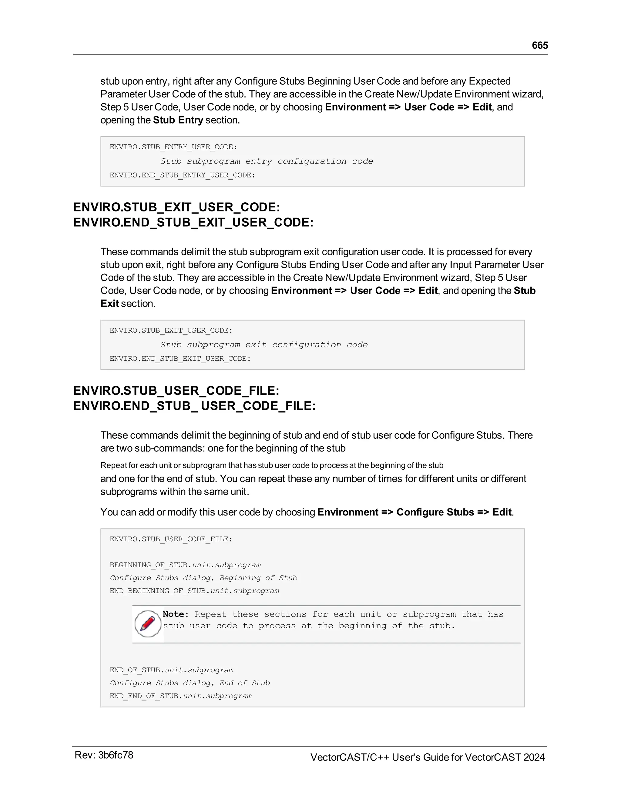 665
stub upon entry, right after any Configure Stubs Beginning User Code and before any Expected
Parameter User Code of the stub. They are accessible in the Create New/Update Environment wizard,
Step 5 User Code, User Code node, or by choosing Environment => User Code => Edit, and
opening the Stub Entry section.
ENVIRO.STUB_ENTRY_USER_CODE:
Stub subprogram entry configuration code
ENVIRO.END_STUB_ENTRY_USER_CODE:
ENVIRO.STUB_EXIT_USER_CODE:
ENVIRO.END_STUB_EXIT_USER_CODE:
These commands delimit the stub subprogram exit configuration user code. It is processed for every
stub upon exit, right before any Configure Stubs Ending User Code and after any Input Parameter User
Code of the stub. They are accessible in the Create New/Update Environment wizard, Step 5 User
Code, User Code node, or by choosing Environment => User Code => Edit, and opening the Stub
Exit section.
ENVIRO.STUB_EXIT_USER_CODE:
Stub subprogram exit configuration code
ENVIRO.END_STUB_EXIT_USER_CODE:
ENVIRO.STUB_USER_CODE_FILE:
ENVIRO.END_STUB_ USER_CODE_FILE:
These commands delimit the beginning of stub and end of stub user code for Configure Stubs. There
are two sub-commands: one for the beginning of the stub
Repeat for each unit or subprogram that has stub user code to process at the beginning of the stub
and one for the end of stub. You can repeat these any number of times for different units or different
subprograms within the same unit.
You can add or modify this user code by choosing Environment => Configure Stubs => Edit.
ENVIRO.STUB_USER_CODE_FILE:
BEGINNING_OF_STUB.unit.subprogram
Configure Stubs dialog, Beginning of Stub
END_BEGINNING_OF_STUB.unit.subprogram
Note: Repeat these sections for each unit or subprogram that has
stub user code to process at the beginning of the stub.
END_OF_STUB.unit.subprogram
Configure Stubs dialog, End of Stub
END_END_OF_STUB.unit.subprogram
Rev: 3b6fc78 VectorCAST/C++ User's Guide for VectorCAST 2024
 