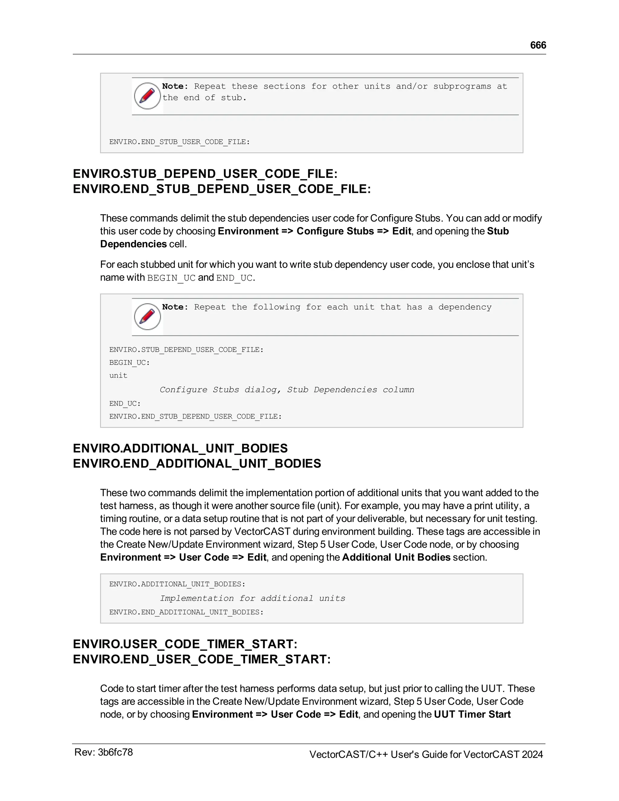 666
Note: Repeat these sections for other units and/or subprograms at
the end of stub.
ENVIRO.END_STUB_USER_CODE_FILE:
ENVIRO.STUB_DEPEND_USER_CODE_FILE:
ENVIRO.END_STUB_DEPEND_USER_CODE_FILE:
These commands delimit the stub dependencies user code for Configure Stubs. You can add or modify
this user code by choosing Environment => Configure Stubs => Edit, and opening the Stub
Dependencies cell.
For each stubbed unit for which you want to write stub dependency user code, you enclose that unit’s
name with BEGIN_UC and END_UC.
Note: Repeat the following for each unit that has a dependency
ENVIRO.STUB_DEPEND_USER_CODE_FILE:
BEGIN_UC:
unit
Configure Stubs dialog, Stub Dependencies column
END_UC:
ENVIRO.END_STUB_DEPEND_USER_CODE_FILE:
ENVIRO.ADDITIONAL_UNIT_BODIES
ENVIRO.END_ADDITIONAL_UNIT_BODIES
These two commands delimit the implementation portion of additional units that you want added to the
test harness, as though it were another source file (unit). For example, you may have a print utility, a
timing routine, or a data setup routine that is not part of your deliverable, but necessary for unit testing.
The code here is not parsed by VectorCAST during environment building. These tags are accessible in
the Create New/Update Environment wizard, Step 5 User Code, User Code node, or by choosing
Environment => User Code => Edit, and opening the Additional Unit Bodies section.
ENVIRO.ADDITIONAL_UNIT_BODIES:
Implementation for additional units
ENVIRO.END_ADDITIONAL_UNIT_BODIES:
ENVIRO.USER_CODE_TIMER_START:
ENVIRO.END_USER_CODE_TIMER_START:
Code to start timer after the test harness performs data setup, but just prior to calling the UUT. These
tags are accessible in the Create New/Update Environment wizard, Step 5 User Code, User Code
node, or by choosing Environment => User Code => Edit, and opening the UUT Timer Start
Rev: 3b6fc78 VectorCAST/C++ User's Guide for VectorCAST 2024
 