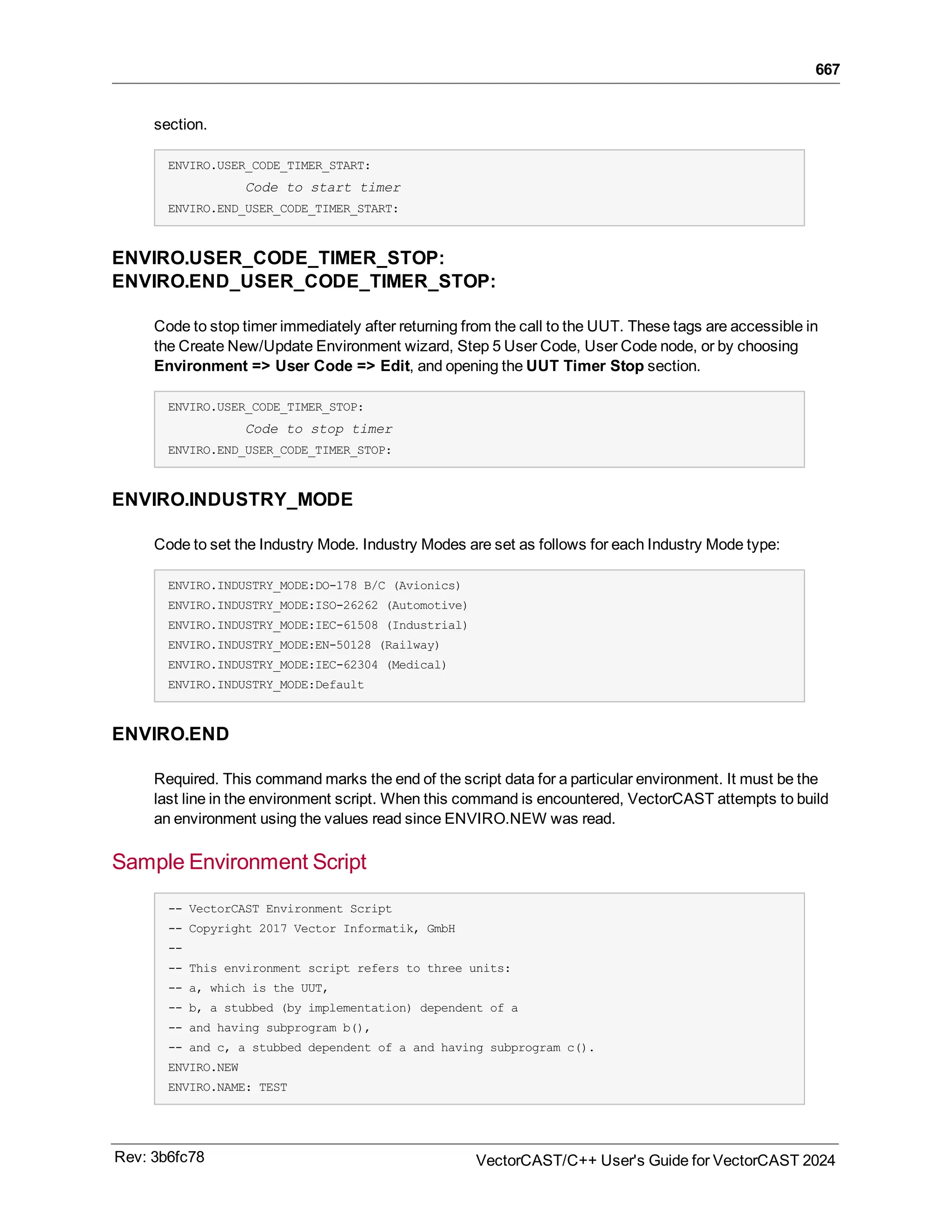 667
section.
ENVIRO.USER_CODE_TIMER_START:
Code to start timer
ENVIRO.END_USER_CODE_TIMER_START:
ENVIRO.USER_CODE_TIMER_STOP:
ENVIRO.END_USER_CODE_TIMER_STOP:
Code to stop timer immediately after returning from the call to the UUT. These tags are accessible in
the Create New/Update Environment wizard, Step 5 User Code, User Code node, or by choosing
Environment => User Code => Edit, and opening the UUT Timer Stop section.
ENVIRO.USER_CODE_TIMER_STOP:
Code to stop timer
ENVIRO.END_USER_CODE_TIMER_STOP:
ENVIRO.INDUSTRY_MODE
Code to set the Industry Mode. Industry Modes are set as follows for each Industry Mode type:
ENVIRO.INDUSTRY_MODE:DO-178 B/C (Avionics)
ENVIRO.INDUSTRY_MODE:ISO-26262 (Automotive)
ENVIRO.INDUSTRY_MODE:IEC-61508 (Industrial)
ENVIRO.INDUSTRY_MODE:EN-50128 (Railway)
ENVIRO.INDUSTRY_MODE:IEC-62304 (Medical)
ENVIRO.INDUSTRY_MODE:Default
ENVIRO.END
Required. This command marks the end of the script data for a particular environment. It must be the
last line in the environment script. When this command is encountered, VectorCAST attempts to build
an environment using the values read since ENVIRO.NEW was read.
Sample Environment Script
-- VectorCAST Environment Script
-- Copyright 2017 Vector Informatik, GmbH
--
-- This environment script refers to three units:
-- a, which is the UUT,
-- b, a stubbed (by implementation) dependent of a
-- and having subprogram b(),
-- and c, a stubbed dependent of a and having subprogram c().
ENVIRO.NEW
ENVIRO.NAME: TEST
Rev: 3b6fc78 VectorCAST/C++ User's Guide for VectorCAST 2024
 