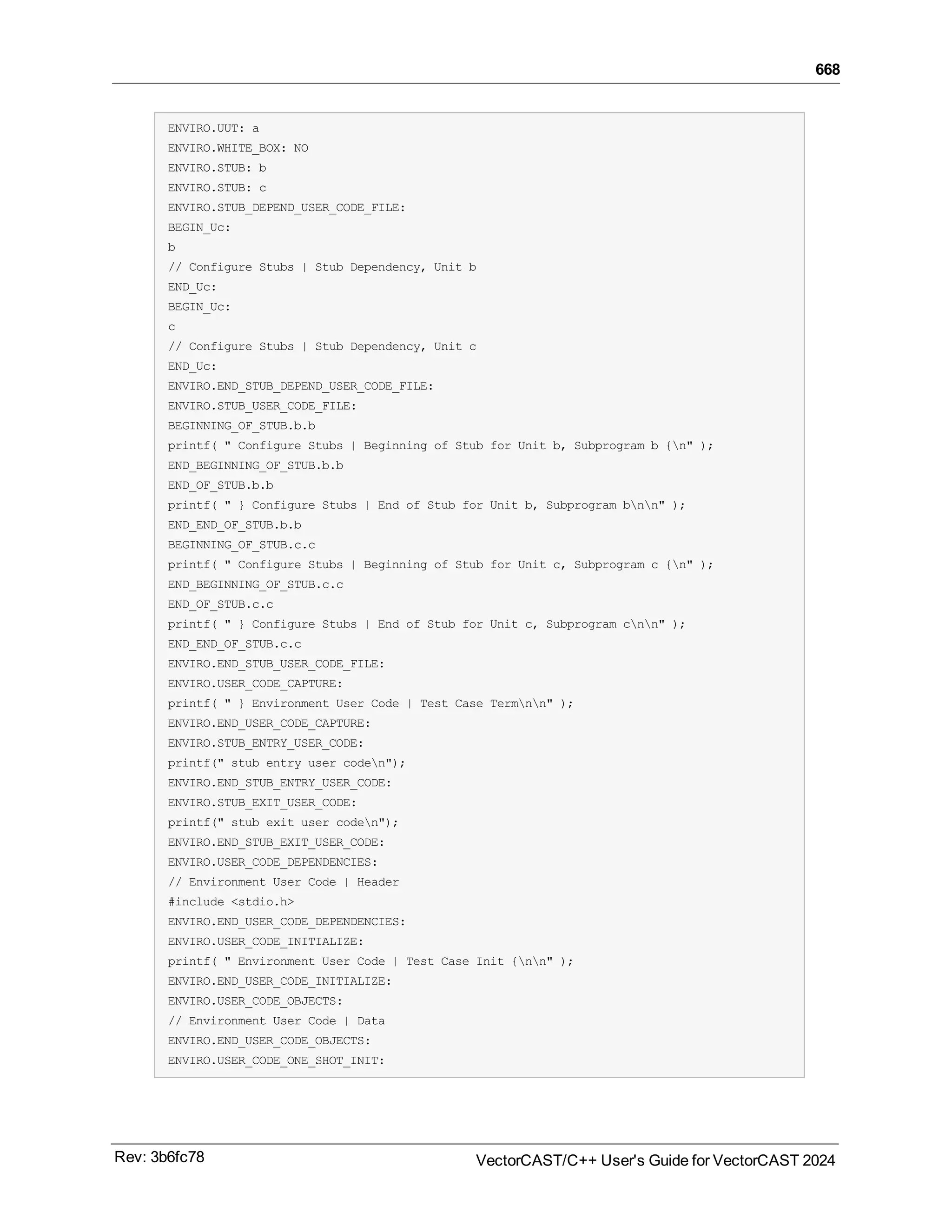 668
ENVIRO.UUT: a
ENVIRO.WHITE_BOX: NO
ENVIRO.STUB: b
ENVIRO.STUB: c
ENVIRO.STUB_DEPEND_USER_CODE_FILE:
BEGIN_Uc:
b
// Configure Stubs | Stub Dependency, Unit b
END_Uc:
BEGIN_Uc:
c
// Configure Stubs | Stub Dependency, Unit c
END_Uc:
ENVIRO.END_STUB_DEPEND_USER_CODE_FILE:
ENVIRO.STUB_USER_CODE_FILE:
BEGINNING_OF_STUB.b.b
printf( " Configure Stubs | Beginning of Stub for Unit b, Subprogram b {n" );
END_BEGINNING_OF_STUB.b.b
END_OF_STUB.b.b
printf( " } Configure Stubs | End of Stub for Unit b, Subprogram bnn" );
END_END_OF_STUB.b.b
BEGINNING_OF_STUB.c.c
printf( " Configure Stubs | Beginning of Stub for Unit c, Subprogram c {n" );
END_BEGINNING_OF_STUB.c.c
END_OF_STUB.c.c
printf( " } Configure Stubs | End of Stub for Unit c, Subprogram cnn" );
END_END_OF_STUB.c.c
ENVIRO.END_STUB_USER_CODE_FILE:
ENVIRO.USER_CODE_CAPTURE:
printf( " } Environment User Code | Test Case Termnn" );
ENVIRO.END_USER_CODE_CAPTURE:
ENVIRO.STUB_ENTRY_USER_CODE:
printf(" stub entry user coden");
ENVIRO.END_STUB_ENTRY_USER_CODE:
ENVIRO.STUB_EXIT_USER_CODE:
printf(" stub exit user coden");
ENVIRO.END_STUB_EXIT_USER_CODE:
ENVIRO.USER_CODE_DEPENDENCIES:
// Environment User Code | Header
#include <stdio.h>
ENVIRO.END_USER_CODE_DEPENDENCIES:
ENVIRO.USER_CODE_INITIALIZE:
printf( " Environment User Code | Test Case Init {nn" );
ENVIRO.END_USER_CODE_INITIALIZE:
ENVIRO.USER_CODE_OBJECTS:
// Environment User Code | Data
ENVIRO.END_USER_CODE_OBJECTS:
ENVIRO.USER_CODE_ONE_SHOT_INIT:
Rev: 3b6fc78 VectorCAST/C++ User's Guide for VectorCAST 2024
 