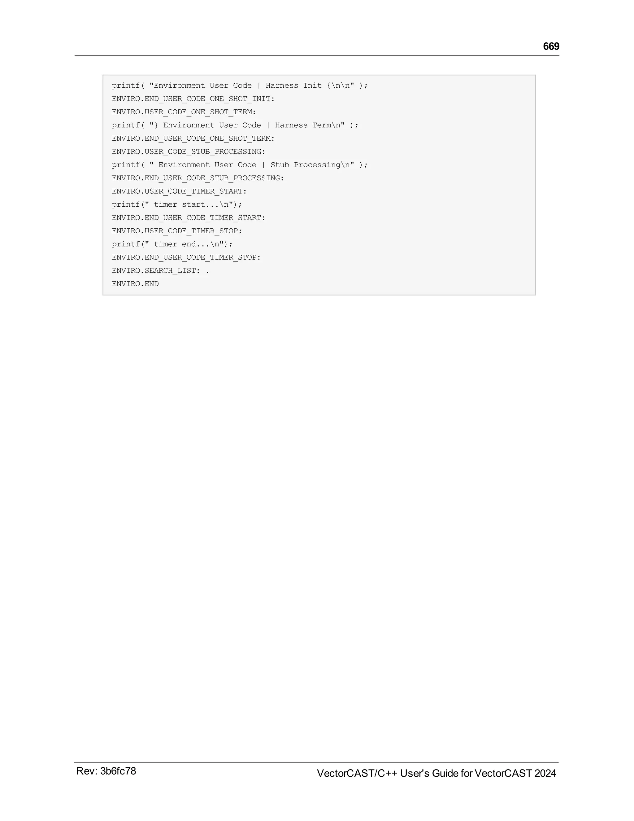 669
printf( "Environment User Code | Harness Init {nn" );
ENVIRO.END_USER_CODE_ONE_SHOT_INIT:
ENVIRO.USER_CODE_ONE_SHOT_TERM:
printf( "} Environment User Code | Harness Termn" );
ENVIRO.END_USER_CODE_ONE_SHOT_TERM:
ENVIRO.USER_CODE_STUB_PROCESSING:
printf( " Environment User Code | Stub Processingn" );
ENVIRO.END_USER_CODE_STUB_PROCESSING:
ENVIRO.USER_CODE_TIMER_START:
printf(" timer start...n");
ENVIRO.END_USER_CODE_TIMER_START:
ENVIRO.USER_CODE_TIMER_STOP:
printf(" timer end...n");
ENVIRO.END_USER_CODE_TIMER_STOP:
ENVIRO.SEARCH_LIST: .
ENVIRO.END
Rev: 3b6fc78 VectorCAST/C++ User's Guide for VectorCAST 2024
 